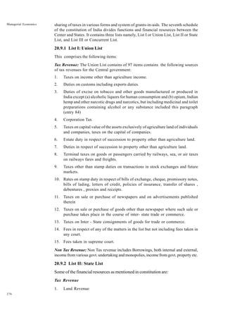 276
Managerial Economics sharing of taxes in various forms and system of grants-in-aids. The seventh schedule
of the constitution of India divides functions and financial resources between the
Center and States. It contains three lists namely, List I or Union List, List II or State
List, and List III or Concurrent List.
20.9.1 List I: Union List
This comprises the following items:
Tax Revenue: The Union List contains of 97 items contains the following sources
of tax revenues for the Central government:
1. Taxes on income other than agriculture income.
2. Duties on customs including exports duties.
3. Duties of excise on tobacco and other goods manufactured or produced in
India except (a) alcoholic liquors for human consumption and (b) opium, Indian
hemp and other narcotic drugs and narcotics, but including medicinal and toilet
preparations containing alcohol or any substance included this paragraph
(entry 84)
4. Corporation Tax
5. Taxes on capital value of the assets exclusively of agriculture land of individuals
and companies, taxes on the capital of companies.
6. Estate duty in respect of succession to property other than agriculture land.
7. Duties in respect of succession to property other than agriculture land.
8. Terminal taxes on goods or passengers carried by railways, sea, or air taxes
on railways fares and freights.
9. Taxes other than stamp duties on transactions in stock exchanges and future
markets.
10. Rates on stamp duty in respect of bills of exchange, cheque, promissory notes,
bills of lading, letters of credit, policies of insurance, transfer of shares ,
debentures , proxies and receipts.
11. Taxes on sale or purchase of newspapers and on advertisements published
therein
12. Taxes on sale or purchase of goods other than newspaper where such sale or
purchase takes place in the course of inter- state trade or commerce.
13. Taxes on Inter - State consignments of goods for trade or commerce.
14. Fees in respect of any of the matters in the list but not including fees taken in
any court.
15. Fees taken in supreme court.
Non Tax Revenue: Non Tax revenue includes Borrowings, both internal and external,
income from various govt. undertaking and monopolies, income from govt. property etc.
20.9.2 List II: State List
Some of the financial resources as mentioned in constitution are:
Tax Revenue
1. Land Revenue
 