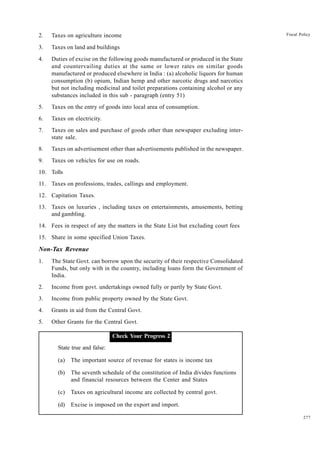 277
Fiscal Policy
2. Taxes on agriculture income
3. Taxes on land and buildings
4. Duties of excise on the following goods manufactured or produced in the State
and countervailing duties at the same or lower rates on similar goods
manufactured or produced elsewhere in India : (a) alcoholic liquors for human
consumption (b) opium, Indian hemp and other narcotic drugs and narcotics
but not including medicinal and toilet preparations containing alcohol or any
substances included in this sub - paragraph (entry 51)
5. Taxes on the entry of goods into local area of consumption.
6. Taxes on electricity.
7. Taxes on sales and purchase of goods other than newspaper excluding inter-
state sale.
8. Taxes on advertisement other than advertisements published in the newspaper.
9. Taxes on vehicles for use on roads.
10. Tolls
11. Taxes on professions, trades, callings and employment.
12. Capitation Taxes.
13. Taxes on luxuries , including taxes on entertainments, amusements, betting
and gambling.
14. Fees in respect of any the matters in the State List but excluding court fees
15. Share in some specified Union Taxes.
Non-Tax Revenue
1. The State Govt. can borrow upon the security of their respective Consolidated
Funds, but only with in the country, including loans form the Government of
India.
2. Income from govt. undertakings owned fully or partly by State Govt.
3. Income from public property owned by the State Govt.
4. Grants in aid from the Central Govt.
5. Other Grants for the Central Govt.
Check Your Progress1. Check Your Progress 2
State true and false:
(a) The important source of revenue for states is income tax
(b) The seventh schedule of the constitution of India divides functions
and financial resources between the Center and States
(c) Taxes on agricultural income are collected by central govt.
(d) Excise is imposed on the export and import.
 