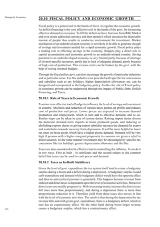 278
Managerial Economics
20.10 FISCAL POLICY AND ECONOMIC GROWTH
Fiscal policy is a potent tool in the hands of Govt. to regulate the economic growth.
As deficit financing is the very effective tool in the hands of the govt. for increasing
effective demand in recession. To fill the deficit as Govt. borrows from RBI, Market
and even create additional currency and then spends it which increases the disposable
income of people thus results in conducive environment for investment. Market
mechanism of an underdeveloped economy is not likely to be able to generate enough
of savings and investment needed for a rapid economic growth. Fiscal policy plays
a leading role in effecting savings in the economy. Budgets play a direct role in
capital accumulation and economic growth in an underdeveloped country. Saving
potential in an underdeveloped economy is very limited partly because of shortage
of several specific resources, partly due to lack of adequate demand, partly because
of high cost of production. This vicious circle can be broken by the govt. with the
help of saving oriented budgets.
Through the fiscal policy govt. can also encourage the growth of particular industries
and in particular areas. For this industries are provided with specific tax concessions
and subsidies such as tax holidays, higher depreciation allowances etc. can be
designed and incorporated in the budgetary policy. Further the role of Fiscal policy
in economic growth can be understood through the impact of Public Debt, Deficit
Financing, and Taxes.
20.10.1 Role of Taxes in Economic Growth
Taxation is an effective tool of budget to influence the level of savings and investment
in country. Abolition and reduction of various taxes pushes up profits and reduces
cost of production and prices. Lower prices are expected to increase demand
production and employment, which in turn add to effective demand, and so on.
Similar steps can be taken in case of custom duties. Raising import duties diverts
the domestic demand form imports to home produced goods, and reducing or
abolishing exports duties or giving export subsidies increase the demand for export
and contributes towards recovery form depression. It will be more helpful to lower
tax rates on those goods which have a higher elastic demand. Demand will be very
high if persons with a higher marginal propensity to consume are given a relief in
direct taxation. In the same manner investment may be encouraged by specific tax
concession like tax holidays, greater depreciation allowance and the like.
Taxes are also considered to be effective tool in controlling the inflation. It can do it
in two ways. First as built - in stabilizers and the second relates to the common
belief that taxes can be used to curb prices and demand.
20.10.2 Taxes as In-Built Stabilizers
Given the level of govt. expenditure the tax system itself tend to create a budgetary
surplus during a boom and a deficit during a depression. A budgetary surplus would
curb expenditure and demand while budgetary deficit would have the opposite effect
and thus an anti-cyclical pressure is generated. This happens because revenue from
indirect and direct taxes is dependent upon the level of economic activities. Moreover
direct taxes are usually progressive. With increasing money incomes the direct taxes
bill rises more than proportionately, and during a depression there is more than
proportionate reduction in it. Therefore yield from these taxes also moves in line
with the level of economic activities. The result is that during the depression the tax
revenue falls and with given govt. expenditure, there is a budgetary deficit, which in
turn has an expansionary effect. On the other hand during boom larger revenue
causes a budgetary surplus, which has a contractionary effect.
 