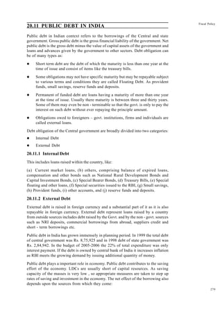 279
Fiscal Policy
20.11 PUBLIC DEBT IN INDIA
Public debt in Indian context refers to the borrowings of the Central and state
government. Gross public debt is the gross financial liability of the government. Net
public debt is the gross debt minus the value of capital assets of the government and
loans and advances given by the government to other sectors. Debt obligation can
be of many types as:
l Short term debt are the debt of which the maturity is less than one year at the
time of issue and consist of items like the treasury bills.
l Some obligations may not have specific maturity but may be repayable subject
to various terms and conditions they are called Floating Debt. As provident
funds, small savings, reserve funds and deposits.
l Permanent of funded debt are loans having a maturity of more than one year
at the time of issue. Usually there maturity is between three and thirty years.
Some of them may even be non - terminable so that the govt. is only to pay the
interest on such debt without ever repaying the principle amount.
l Obligations owed to foreigners – govt. institutions, firms and individuals are
called external loans.
Debt obligation of the Central government are broadly divided into two categories:
l Internal Debt
l External Debt
20.11.1 Internal Debt
This includes loans raised within the country, like:
(a) Current market loans, (b) others, comprising balance of expired loans,
compensation and other bonds such as National Rural Development Bonds and
Capital Investment Bonds, (c) Special Bearer Bonds, (d) Treasury Bills, (e) Special
floating and other loans, (f) Special securities issued to the RBI, (g) Small savings,
(h) Provident funds, (i) other accounts, and (j) reserve funds and deposits.
20.11.2 External Debt
External debt is raised in foreign currency and a substantial part of it as it is also
repayable in foreign currency. External debt represent loans raised by a country
from outside sources includes debt raised by the Govt. and by the non - govt. sources
such as NRI deposits, commercial borrowings from abroad, suppliers credit and
short - term borrowings etc.
Public debt in India has grown immensely in planning period. In 1999 the total debt
of central government was Rs. 8,75,925 and in 1998 debt of state government was
Rs. 2,84,942. In the budget of 2005-2006 the 22% of total expenditure was only
interest payment. If the debt is owned by central bank of India it increases inflation
as RBI meets the growing demand by issuing additional quantity of money.
Public debt plays a important role in economy. Public debt contributes to the saving
effort of the economy. LDCs are usually short of capital resources. As saving
capacity of the masses is very low , so appropriate measures are taken to step up
rates of saving and investment in the economy. The net effect of the borrowing also
depends upon the sources from which they come:
 