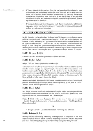 280
Managerial Economics l If Govt. goes of the borrowings from the market and public reduces its own
consumption and lends its savings to the govt. the result will be a net increase
in the rate of savings. But if loans are given to govt. by diverting the savings
from private investment, then there will be no net increase in savings and
investment activity. But even after that public loans can help economic growth
by reallocation of resources.
l If money is borrowed from the central bank then it results in the addition to
aggregate money supply in the country. This results in increment in demand
and an upward pressure on prices.
20.12 DEFICIT FINANCING
Deficit financing can be defined as "the financing of deliberately created gap between
public revenue and public expenditure or a budgetary deficit, the method of financing
resorted to being borrowing of a type that results in a net addition to national outlay
or aggregate expenditure". Therefore we can say deliberate unbalancing of the
budget in such a way that government expenditure exceeds government revenue.
In India great reliance has been placed on deficit financing for mobilizing resources
for the plans. Deficit financing has been explained in different manner as follows:
20.12.1 Revenue Deficit
Revenue Deficit = Revenue Expenditure - Revenue Receipts.
20.12.2 Budget Deficit
Budget Deficit = Total Expenditure - Total Receipts.
Total expenditure includes revenue expenditure and capital expenditure and total receipts
includes revenue receipts and capital receipts. This excess of total expenditure over
total revenue is called budget deficit. It is also defined as the fiscal deficit minus
government borrowing and other liabilities (public debt receipts). This is somewhat close
to the concept of monetised deficit, which meant the printing of the new money by the
Reserve Bank of India to part finance the deficit.
But this conventional definition of deficit has lost relevance as it does not meet international
practice. So this concept of Budget deficit has been given up by the govt. in 1997-8.
Now we follow the concept of Fiscal Deficit
20.12.3 Fiscal Deficit
In a simple terms fiscal deficit is budgetary deficit plus market borrowings and other
liabilities of the Government of India. It is also refers to as difference between the total
expenditure and the government's total non - debt receipts.
Fiscal Deficit = Revenue Receipts (Net tax revenue + non tax revenue)
+ Capital Receipts (only recoveries of loans and other receipts) – Total Expenditure
(Plan and non plan)
OR
= Budget Deficit + Government's market borrowing and liabilities
20.12.4 Primary Deficit
Primary deficit is obtained by subtracting interest payment (a component of non plan
expenditure) from the fiscal deficit. Therefore, the primary deficit is the deficit of the current
year and it is accordingly triggered by an expansionary fiscal policy during the year.
 