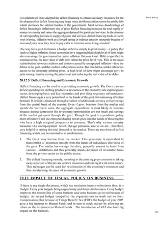 281
Fiscal Policy
Government of India adopted the deficit financing to obtain necessary resources for the
development but deficit financing may beget many problems as it increases the public debt
which increases the interest burden of the government. Most serious disadvantage of
deficit financing is inflationary rise of price. Deficit financing increases the total supply of
money in country and raises the aggregate demand for goods and services. In the absence
of corresponding increase in supply of goods and services, deficit financing leads to rise in
level of price. Inflation work as a forced saving or indirect taxation on people because of
increased price now they have to pay extra to maintain same living standard.
One way for a govt. to finance a budget deficit is simply to print money – a policy that
leads to higher inflation. Some economist have suggested that a high level of debt might
also encourage the government to create inflation. Because Govt. Debt is specified in
nominal terms, the real value of debt falls when the price level rises. This is the usual
redistribution between creditors and debtors caused by unexpected inflation—here the
debtor is the govt. and the creditor is the private sector. But this debtor, unlike others has
access to the monetary printing press. A high level of debt might encourage govt. to
print money, thereby raising the price level and reducing the real value of its debts.
20.12.5 Deficit Financing and Economic Growth
Deficit financing can be used in accelerating economic growth. The Govt. can use
deficit spending for shifting productive resources of the economy into capital goods
sector, developing basic and key industries and providing necessary infrastructure.
Deficit financing is a very potent tool in the hands of the govt. for increasing effective
demand. If deficit is financed through creation of additional currency or borrowings
from the central bank of the country. Even if govt. borrows from the market and
spends the borrowed sums, the aggregate expenditure is most likely to increase
because during depression the investment opportunities are not much and savings
of the market get spent through the govt. Though the govt.'s expenditure policy
more effective when the extra purchasing power goes into the hands of those people
who have a high marginal propensity to consume. That's why various security
measures like unemployment relief, old-age pensions, and so on are , therefore,
very helpful in raising the total demand in the market. There are two form of deficit
financing which can be resorted to in combination:
1. The Govt. may borrow from the market. This procedure is equivalent to
transferring of resources straight from the hands of individuals into those of
the govt. The market borrowings therefore, generally amount to loans from
various - institutions and this generally means diversion of investable funds
from the private sector to the public sector.
2. The deficit financing namely, resorting to the printing press amounts to taking
away a portion of the private sector's resources and leaving it with extra money.
This technique can be used for re-allocation of the economy's resources and
thus accelerating the pace of economic growth.
20.13 IMPACT OF FISCAL POLICY ON BUSINESS
If there is any single document, which has maximum impact on business then, it is
Budget. Every year budgets brings opportunity and threats for business. Every budget
improves the bottom line of some business and some business go in red because of
budget. As recent budget compelled the organizations to work out on their
Compensation plan because of Fringe Benefit Tax (FBT), the budget of year 2005
gave a big impetus to Mutual Funds and in turn to stock market by allowing tax
rebate on the investment in Mutual Funds. The introduction of VAT also have big
impact on the business.
 