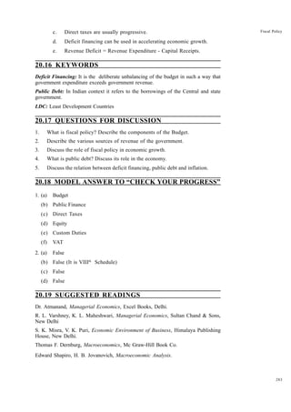283
Fiscal Policy
c. Direct taxes are usually progressive.
d. Deficit financing can be used in accelerating economic growth.
e. Revenue Deficit = Revenue Expenditure - Capital Receipts.
20.16 KEYWORDS
Deficit Financing: It is the deliberate unbalancing of the budget in such a way that
government expenditure exceeds government revenue.
Public Debt: In Indian context it refers to the borrowings of the Central and state
government.
LDC: Least Development Countries
20.17 QUESTIONS FOR DISCUSSION
1. What is fiscal policy? Describe the components of the Budget.
2. Describe the various sources of revenue of the government.
3. Discuss the role of fiscal policy in economic growth.
4. What is public debt? Discuss its role in the economy.
5. Discuss the relation between deficit financing, public debt and inflation.
20.18 MODEL ANSWER TO “CHECK YOUR PROGRESS”
1. (a) Budget
(b) Public Finance
(c) Direct Taxes
(d) Equity
(e) Custom Duties
(f) VAT
2. (a) False
(b) False (It is VIIIth
Schedule)
(c) False
(d) False
20.19 SUGGESTED READINGS
Dr. Atmanand, Managerial Economics, Excel Books, Delhi.
R. L. Varshney, K. L. Maheshwari, Managerial Economics, Sultan Chand & Sons,
New Delhi
S. K. Misra, V. K. Puri, Economic Environment of Business, Himalaya Publishing
House, New Delhi.
Thomas F. Dernburg, Macroeconomics, Mc Graw-Hill Book Co.
Edward Shapiro, H. B. Jovanovich, Macroeconomic Analysis.
 