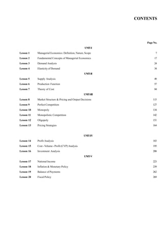 CONTENTS
Page No.
UNIT-I
Lesson 1 Managerial Economics: Definition, Nature, Scope 7
Lesson 2 Fundamental Concepts of Managerial Economics 17
Lesson 3 Demand Analysis 24
Lesson 4 Elasticity of Demand 34
UNIT-II
Lesson 5 Supply Analysis 49
Lesson 6 Production Function 57
Lesson 7 Theory of Cost 84
UNIT-III
Lesson 8 Market Structure & Pricing and Output Decisions 115
Lesson 9 Perfect Competition 127
Lesson 10 Monopoly 134
Lesson 11 Monopolistic Competition 142
Lesson 12 Oligopoly 151
Lesson 13 Pricing Strategies 164
UNIT-IV
Lesson 14 Profit Analysis 183
Lesson 15 Cost - Volume - Profit (CVP) Analysis 195
Lesson 16 Investment Analysis 208
UNIT-V
Lesson 17 National Income 223
Lesson 18 Inflation & Monetary Policy 239
Lesson 19 Balance of Payments 262
Lesson 20 Fiscal Policy 269
 