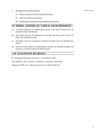 33
Demand Analysis
3. Distinguish between the following:
(i) Industry demand and firm (company) demand.
(ii) Short-run and long-run demand.
(iii) Durable goods demand and non-durable goods demand.
3.9 MODEL ANSWER TO “CHECK YOUR PROGRESS”
(a) As bread and butter are complementary goods, if the price of bread rises, the
demand for butter will decline.
(b) Since butter and jam are substitutes of each other, the fall in price of jam will
reduce the demand for butter.
(c) According to the law of demand, if the price of butter rises, the demand for it
decline.
(d) Since the income effect for normal goods in positive, the demand for butter will
increase as a result of increase in family income.
3.10 SUGGESTED READINGS
Dr. Atmanand, Managerial Economics , Excel Books, Delhi.
Joan Robinson, The Economics of Imperfect Competition, Macmillan.
Englewood Cliffs, N.J., Managerial Economics, Prentice-Hall, Inc.
 