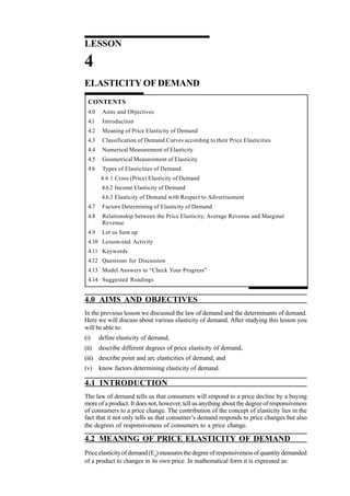 34
Managerial Economics
LESSON
4
ELASTICITY OF DEMAND
CONTENTS
4.0 Aims and Objectives
4.1 Introduction
4.2 Meaning of Price Elasticity of Demand
4.3 Classification of Demand Curves according to their Price Elasticities
4.4 Numerical Measurement of Elasticity
4.5 Geometrical Measurement of Elasticity
4.6 Types of Elasticities of Demand
4.6.1 Cross (Price) Elasticity of Demand
4.6.2 Income Elasticity of Demand
4.6.3 Elasticity of Demand with Respect to Advertisement
4.7 Factors Determining of Elasticity of Demand
4.8 Relationship between the Price Elasticity, Average Revenue and Marginal
Revenue
4.9 Let us Sum up
4.10 Lesson-end Activity
4.11 Keywords
4.12 Questions for Discussion
4.13 Model Answers to “Check Your Progress”
4.14 Suggested Readings
4.0 AIMS AND OBJECTIVES
In the previous lesson we discussed the law of demand and the determinants of demand.
Here we will discuss about various elasticity of demand. After studying this lesson you
will be able to:
(i) define elasticity of demand,
(ii) describe different degrees of price elasticity of demand,
(iii) describe point and arc elasticities of demand, and
(v) know factors determining elasticity of demand.
4.1 INTRODUCTION
The law of demand tells us that consumers will respond to a price decline by a buying
more of a product. It does not, however, tell us anything about the degree of responsiveness
of consumers to a price change. The contribution of the concept of elasticity lies in the
fact that it not only tells us that consumer’s demand responds to price changes but also
the degrees of responsiveness of consumers to a price change.
4.2 MEANING OF PRICE ELASTICITY OF DEMAND
Priceelasticityofdemand(Ed
)measuresthedegreeofresponsivenessofquantitydemanded
of a product to changes in its own price. In mathematical form it is expressed as:
 