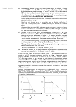 36
Managerial Economics (i) In the case of demand curve Da
in Figure 2.6 (A), when the price is $10 total
revenue is $500 (=10 x 50). When the price changes to $5, the quantity demanded
does not respond at all and remains at 50. The total revenue when the price is $5 is
$250. In other words, when price decreases, total revenue decreases as well.
All such demand curves where quantity demanded is totally unresponsive to changes
in price are called Perfectly inelastic Demand curves.
Further, such demand curves imply that when price decreases the total revenue
decreases and vice-versa.
Finally, all such demand curves are supposed to have an elasticity coefficient, Ed
equal to 0. Elasticity coefficient is a number describing the elasticity of a demand
curve.
Life saving drugs are most likely to have demand curves which resemble perfectly
inelastic demand curves. For example, a diabetic would be willing to pay almost
any price to get the required amount of insulin.
(ii) Demand curve Dc
in Fig. above represents another extreme case, a perfectly
horizontal demand curve. When the price is $10, 50 units are being sold and the
total revenue is $500. When the price falls to $5, the quantity demanded increases
infinitely and so does the total revenue. On the other hand, when price rises above
$10 the quantity demanded falls to Zero and total revenue also falls to zero.
Such horizontal demand curves, where quantity demanded is infinitely responsive
to price changes, are called Perfectly Elastic Demand Curves.
These perfectly elastic demand curves have a property that when price decreases
total revenue increases, and vice-versa.
The elasticity coefficient, Ed
is equal to infinity (Ed
= a).
(iii) The demand curve Db
in Fig. above represents the midpoint of a spectrum where
extremes are represented by the demand curves Da
and Dc
.
In the case of Db
when price decreases from $10 to $5 the total revenue remains
unaffected at $500. Such a demand curve is said to be Unitary Elastic and has the
property that when price increases or decreases, the total revenue remains constant.
The elasticity coefficient for such demand curve is equal to one. Examples of unitary
elastic demand curves occur when a person budgets a certain amount of money for, say,
meat or magazines and will not deviate from that figure regardless of price. However,
such cases are also unusual in that few demand curves have constant unitary elasticity.
Besides the three types of demand curves we have discussed, there are two more types
of demand curves.
Demand curves which have an elasticity coefficient between 0 and 1 are called
RELATIVELY INELASTIC or simply INELASTIC. When the price falls, the quantity
demanded expands but total revenue still decreases. Figure 4.2 shows Da
as an example
of a relatively inelastic curve.
$10 $10
$5
0 50 70 Q 0 50
150 Q
(A) (B)
Figure 4.2
$5
Da
Db
P P
 