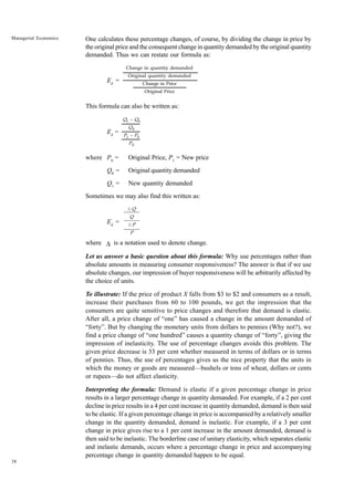 38
Managerial Economics One calculates these percentage changes, of course, by dividing the change in price by
the original price and the consequent change in quantity demanded by the original quantity
demanded. Thus we can restate our formula as:
Ed
=
This formula can also be written as:
Ed
=
where P0
= Original Price, P1
= New price
Q0
= Original quantity demanded
Q1
= New quantity demanded
Sometimes we may also find this written as:
Ed
=
where ∆ is a notation used to denote change.
Let us answer a basic question about this formula: Why use percentages rather than
absolute amounts in measuring consumer responsiveness? The answer is that if we use
absolute changes, our impression of buyer responsiveness will be arbitrarily affected by
the choice of units.
To illustrate: If the price of product X falls from $3 to $2 and consumers as a result,
increase their purchases from 60 to 100 pounds, we get the impression that the
consumers are quite sensitive to price changes and therefore that demand is elastic.
After all, a price change of “one” has caused a change in the amount demanded of
“forty”. But by changing the monetary units from dollars to pennies (Why not?), we
find a price change of “one hundred” causes a quantity change of “forty”, giving the
impression of inelasticity. The use of percentage changes avoids this problem. The
given price decrease is 33 per cent whether measured in terms of dollars or in terms
of pennies. Thus, the use of percentages gives us the nice property that the units in
which the money or goods are measured—bushels or tons of wheat, dollars or cents
or rupees—do not affect elasticity.
Interpreting the formula: Demand is elastic if a given percentage change in price
results in a larger percentage change in quantity demanded. For example, if a 2 per cent
decline in price results in a 4 per cent increase in quantity demanded, demand is then said
to be elastic. If a given percentage change in price is accompanied by a relatively smaller
change in the quantity demanded, demand is inelastic. For example, if a 3 per cent
change in price gives rise to a 1 per cent increase in the amount demanded, demand is
then said to be inelastic. The borderline case of unitary elasticity, which separates elastic
and inelastic demands, occurs where a percentage change in price and accompanying
percentage change in quantity demanded happen to be equal.
Change in quantity demanded
Original quantity demanded
Change in Price
Original Price
Q1 – Q0
Q0
P1 – P0
P0
D Q
Q
D P
P
 