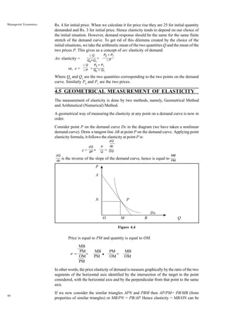 40
Managerial Economics Rs. 4 for initial price. When we calculate it for price rise they are 25 for initial quantity
demanded and Rs. 3 for initial price. Hence elasticity tends to depend on our choice of
the initial situation. However, demand response should be the same for the same finite
stretch of the demand curve. To get rid of this dilemma created by the choice of the
initial situations, we take the arithmetic mean of the two quantities Q and the mean of the
two prices P. This gives us a concept of arc elasticity of demand.
Arc elasticity = ×
or, e = ×
Where Q0
and Q1
are the two quantities corresponding to the two points on the demand
curve. Similarly P0
and P1
are the two prices.
4.5 GEOMETRICAL MEASUREMENT OF ELASTICITY
The measurement of elasticity is done by two methods, namely, Geometrical Method
and Arithmetical (Numerical) Method.
A geometrical way of measuring the elasticity at any point on a demand curve is now in
order.
Consider point P on the demand curve Dx in the diagram (we have taken a nonlinear
demand curve). Draw a tangent line AB at point P on the demand curve. Applying point
elasticity formula, it follows the elasticity at point P is:
e = • =
is the inverse of the slope of the demand curve, hence is equal to
P
A
N P
Dx
O M B Q
Figure 4.4
Price is equal to PM and quantity is equal to OM.
MB
PM MB PM MB
OM PM OM OM
PM
In other words, the price elasticity of demand is measure graphically by the ratio of the two
segments of the horizontal axis identified by the intersection of the target to the point
considered, with the horizontal axis and by the perpendicular from that point to the same
axis.
If we now consider the similar triangles APN and PBM then AP/PM= PB/MB (from
properties of similar triangles) or MB/PN = PB/AP. Hence elasticity = MB/ON can be
P0 + P1
Q0 + Q1
D Q
DP
D Q
Q0+Q1
P0 + P1
DP
MB
PM
dQ
dp
dQ
dP
P
Q
dQ
dp
D/p
e = • =
=
 