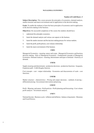 4
MANAGERIAL ECONOMICS
Number of Credit Hours : 3
Subject Description: This course presents the principles of economics, demand analysis,
market structure and macro environment and its application in the decision making.
Goals: To enable the students to learn the basic principles of economics and its application
in the decision making in the business.
Objectives: On successful completion of the course the students should have:
1. understood the principles economics.
2. learnt the demand analysis and various cost aspects in the business.
3. learnt the market structure and the decision making process for various markets.
4. learnt the profit, profit policies, cost volumes relationship.
5. learnt the macro environment of the business.
UNITI
Managerial Economics - meaning, nature and scope - Managerial Economics and business
decision making - Role of Managerial Economist - Fundamental concepts of Managerial
Economics- Demand Analysis - meaning, determinants and types of demand - Elasticity of
demand.
UNITII
Supply meaning and determinants - production decisions - production functions - Isoquants,
Expansion path - Cobb-Douglas function.
Cost concepts - cost - output relationship - Economies and diseconomies of scale - cost
functions.
UNITIII
Market structure - characteristics - Pricing and output decisions - methods of pricing -
differential pricing - Government intervention and pricing.
UNITIV
Profit - Meaning and nature - Profit policies - Profit planning and forecasting - Cost volume
profit analysis - Investment analysis.
UNITV
National Income - Business cycle - inflation and deflation - balance of payments - Monetary
and Fiscal Policies.
 