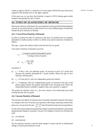 41
Elasticity of Demand
written as equal to PB/AP i.e. elasticity at P is also equal to PB/AP the ratio of the lower
segment of the demand curve to the upper segment.
In the same way we can show that elasticity is equal to ON/NA (taking again similar
triangles and equating the ratio of sides).
4.6 TYPES OF ELASTICITIES OF DEMAND
Direct price elasticity of demand is the most important as discussed. But demand depends
not only on own price but also on other factors. So we have different types of elasticities
besides the price elasticity of demand.
4.6.1 Cross (Price) Elasticity of Demand
In order to evaluate the effect of variations in the price of a product (tea) on a quantity
demanded of another product (coffee) we define cross (price) elasticity of demand as
follows:
The sign eij
shows the relation which exists between the two goods.
Cross (price) elasticity of demand is given by
j
good
of
price
in
change
%
i
good
of
demanded
quantity
in
change
%
eij =
j
j
i
i
ij
P
/
P
Q
/
Q
e
or
∆
∆
∆
=
In general, if
(i) eij
> 0 then i and j are substitute goods. An increase in price of jth
goods (tea)
increases the quantity demanded for ith
goods (coffee). Hence the sign of cross
elasticity will be positive.
(ii) eij
= 0 if and only if i and j are independent goods (not related).
(iii) eij
< 0 implying i and j are complementary goods. An increase in the price of jth
goods (sugar) reduces the quantity demanded of the ith goods (tea). Hence the
relationship between variables is negative, thus cross elasticity is negative.
The greater the absolute value of eij
, the more intense is the relationship (any kind)
existing between the two goods.
4.6.2 Income Elasticity of Demand
This measures the degree of responsiveness of quantity demanded of goods with respect
to a change in the level of income of a consumer, other things remaining constant (like
prices etc.). It is given by the ratio where R stands for total income (expenditure).
It is the ratio of percentage for proportionate change in quantity demanded to a percentage
(proportionate) change in consumer’s income. For changes in income two formulas are
used:
(a) arc elasticity
(b) point elasticity
The are elasticity formula is used for finite change in income and for an infinitesimal
change in income point elasticity is used.
D Q
Q
D R
R
 