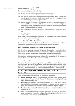 42
Managerial Economics Income elasticity, ei
=
The income elasticity shows the following:
(a) Income elasticity is always positive except for inferior goods.
(b) The value of income elasticity tells about the class of goods. When it is less than
one, the goods are necessary goods; luxury goods have their value greater than
one and inferior goods have a negative value.
(c) Income elasticity varies along a given demand curve. It is a decreasing function of
income; it falls as income rises. This is because consumers tend to modify their
consumption pattern rather than increase their purchases of the same goods when
faced with increasing level of income.
(d) The weighted sum of income elasticity of demand for various goods must add to
one.
m1
q1
+ m2
q2
= 1
where q1
and q2
are income elasticity of demand for goods 1 and 2 but m1
and m2
are the
proportion of income spent on 1 and 2.
m1
= and m2
=
It measures the case with which one product can be substituted for another in
consumption. It determines the rate of substitutability between two goods.
4.6.3 Elasticity of Demand with Respect to Advertisement
It is the ratio of percentage change in the quantity demanded of a commodity (Q) to
percentage in the advertisement outlay on the commodity (A). It is also called promotional
elasticity and plays an important role in the context of marketing management.
This is defined as the percentage change in the level of future prices (Pt
+1) expected as
a result of a change in the level of current prices (P1
).
E = •
It measures the ratio of the percentage rise in expected future prices to the percentage
rise in its current price. When an increase in current price is expected to result in future
prices then E= 1, if increase in future price is more than proportional to current price
rise, then E is greater than one, for less the proportional increase, E is less than one.
4.7 FACTORS DETERMINING ELASTICITY OF
DEMAND
Some important factors that determine the elasticity of demand are:
1. Luxury or necessity goods: Luxury goods tend to have an elastic demand, while
necessity goods have an inelastic demand. Purchasers can stop buying the luxury
goods when their prices rise.
2. Percentage of income: Big items in a budget tend to have a more elastic demand
than small items. For example, consumers may be affected by 1 per cent rise or
fall in price of a flat but are insensitive to such fluctuations in prices of pens.
3. Substitutes: Items that can be substituted easily have a more elastic demand than
those that do not.
4. Time: The demand for a product becomes more elastic the longer the time period
under consideration. It takes time to decide about other product before buying it as
one develops a habit of using a particular product.
D Q
Q0+Q1
R0 + R1
D R
P2 ´ 2
R
P1 ´ 1
R
 