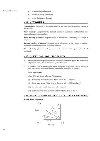44
Managerial Economics a. price elasticity of demand
b. income elasticity of demand
c. cross elasticity of demand
4.11 KEYWORDS
Arc elasticity: Computed if the data is discrete and therefore incremental change is
measurable.
Point elasticity: Computed if the demand function is continuous and therefore only
marginal changes are calculable.
Price elasticity of demand: Responsiveness of demand for a commodity to a change in
its price.
Income elasticity of demand: Responsiveness of demand to the change in income,
other determinants of demand remaining constant.
Cross-elasticity of demand: Responsiveness to a change in the price of a related
commodity.
4.12 QUESTIONS FOR DISCUSSION
1. Define price elasticity of demand and distinguish its various types. Discuss the role
of price elasticity of demand in managerial decisions.
2. Allied Electric Co. is developing a new design for its portable electric hair-dryer
Test market data indicate a demand for the new hair-dryer as follows:
Q=30,000 – 1,000P
where Q is hair-dryer sales and P is its price.
(i) How many hair-dryers could Allied sell at Rs. 22.50 each?
(ii) What price would Allied have to charge to sell 12,000 hair-dryers?
(iii) At what price would hair-dryer sales be zero?
(iv) Calculate point price elasticity of demand at a price of Rs. 20.
4.13 MODEL ANSWERS TO “CHECK YOUR PROGRESS”
Check Your Progress 1
Quantity
Price
e
p = 1
>ep >1
•
ep
= •
0
<
e
p
<
1
e
p
=
0
Y
O X
 