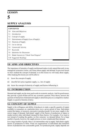 LESSON
5
SUPPLY ANALYSIS
CONTENTS
5.0 Aims and Objectives
5.1 Introduction
5.2 Concept of supply
5.3 Determinants of Supply (Law of Supply)
5.4 Elasticity of Supply
5.5 Let us sum up
5.6 Lesson-end Activity
5.7 Keywords
5.8 Questions for Discussion
5.9 Model Answers to “Check Your Progress”
5.10 Suggested Readings
5.0 AIMS AND OBJECTIVES
The importance of interplay of supply and demand makes it only natural that early in any
managerial economics course, one learns about supply and demand. In previous lesson
we have studied the concept of demand, so in this lesson we will study about supply.
After studying this lesson you will be able to:
(i) know the concept of supply
(ii) describe how price regulates supply, i.e., law of supply
(iii) know the concept of elasticity of supply and factors influencing it.
5.1 INTRODUCTION
Demand and supply are the most used words in economic analysis. And for good reason,
they provide a good off-the-cuff for any economic question. Price theory answers the
question of interaction of demand and supply to determine price in a competitive market.
Supply is a positive function of price.
5.2 CONCEPT OF SUPPLY
Supply is the willingness and ability of producers to make a specific quantity of output
available to consumers at a particular price over a given period of time. Individuals
control the inputs, or resources, necessary to produce goods. In one sense, supply is the
mirror image of demand. Individuals' supply of the factors of production or inputs to
market mirrors other individuals' demand for these factors. For example, if we want to
rest instead of weeding the garden, we hire someone: we demand labour. For a large
number of goods, however, the supply process is more complicated than demand.
For a large number of goods, there is an intermediate step in supply. Individuals supply
factors of production to firms. Firms are organisations of individuals that transform
factors of production into consumable goods. For produced goods, supply depends not
 