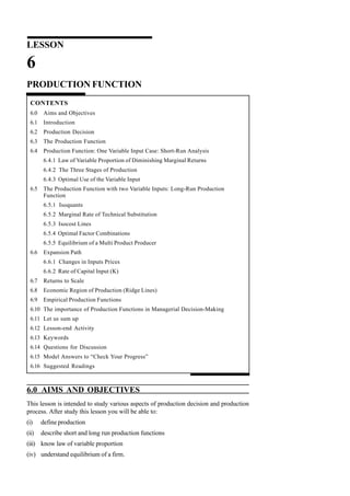 LESSON
6
PRODUCTION FUNCTION
CONTENTS
6.0 Aims and Objectives
6.1 Introduction
6.2 Production Decision
6.3 The Production Function
6.4 Production Function: One Variable Input Case: Short-Run Analysis
6.4.1 Law of Variable Proportion of Diminishing Marginal Returns
6.4.2 The Three Stages of Production
6.4.3 Optimal Use of the Variable Input
6.5 The Production Function with two Variable Inputs: Long-Run Production
Function
6.5.1 Isoquants
6.5.2 Marginal Rate of Technical Substitution
6.5.3 Isocost Lines
6.5.4 Optimal Factor Combinations
6.5.5 Equilibrium of a Multi Product Producer
6.6 Expansion Path
6.6.1 Changes in Inputs Prices
6.6.2 Rate of Capital Input (K)
6.7 Returns to Scale
6.8 Economic Region of Production (Ridge Lines)
6.9 Empirical Production Functions
6.10 The importance of Production Functions in Managerial Decision-Making
6.11 Let us sum up
6.12 Lesson-end Activity
6.13 Keywords
6.14 Questions for Discussion
6.15 Model Answers to “Check Your Progress”
6.16 Suggested Readings
6.0 AIMS AND OBJECTIVES
This lesson is intended to study various aspects of production decision and production
process. After study this lesson you will be able to:
(i) define production
(ii) describe short and long run production functions
(iii) know law of variable proportion
(iv) understand equilibrium of a firm.
 