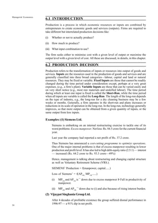 58
Managerial Economics
6.1 INTRODUCTION
Production is a process in which economic resources or inputs are combined by
entrepreneurs to create economic goods and services (outputs). Firms are required to
take different but interrelated production decisions like:
(i) Whether or not to actually produce?
(ii) How much to produce?
(iii) What input combination to use?
The firm seeks either to minimise cost with a given level of output or maximise the
output level with a given level of cost. All these are discussed, in details, in this chapter.
6.2 PRODUCTION DECISION
Production refers to the transformation of inputs or resources into output of goods and
services. Inputs are the resources used in the production of goods and services and are
generally classified into three broad categories—labour, capital and land or natural
resources. They may be fixed or variable. Fixed Inputs are those that cannot be readily
changed during the time period under consideration except, perhaps at a very great
expenses. (e.g., a firm’s plant). Variable Inputs are those that can be varied easily and
on very short notice (e.g., most raw materials and unskilled labour). The time period
during which at least one input is fixed is called the Short-Run, while the time period
when all inputs are variable is called the Long-Run. The length of the long-run depends
on the type of industry, e.g., the long-run for a dry cleaning business may be a few
weeks or months. Generally, a firm operates in the short-run and plans increases or
reductions in its scale of operation in the long-run. In the long-run, technology generally
improves, so that more output can be obtained from a given quantity of inputs, or the
same output from less inputs.
Examples: (1) Siemens Ltd.
Siemens is embarking on an internal restructuring exercise to tackle one of its
worst problems: Excess manpower. Net loss: Rs. 84.5 crore for the current financial
year.
Last year the company had reported a net profit of Rs. 37.2 crore.
Thus Siemens has announced a cost-cutting programme to optimize operations.
One of the major internal problems is that of excess manpower resulting in lower
production and profit level. It has also led to high debt-equity ratio (2.5:1) — interest
— increased (Rs. 64.2 crore to Rs. 93.3 crore—49%)
Hence, management is talking about restructuring and changing capital structure
as well as Voluntary Retirement Scheme (VRS.).
SIEMENS’ Production = f(manpower, capital......)
Loss of Siemens’ = f(APLK,
MPLK
......)
(i) MPLK
and APLK
is ¯ down due to excess manpower Þ Fall in productivity of
manpower.
(ii) MPLK
and APLK
¯ down due to (i) and also because of rising interest burden.
(2) VijaypatSinghaniaGroupLtd.
After 4 decades of profitable existence the group suffered dismal performance in
1996-97 — a 91% dip in net profit.
 