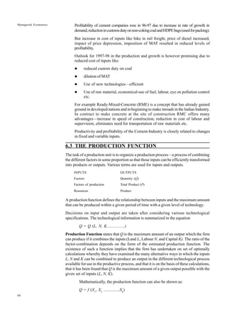 60
Managerial Economics Profitability of cement companies rose in 96-97 due to increase in rate of growth in
demand,reductionincustomsdutyonnon-cokingcoalandHDPEbags(usedforpacking).
But increase in cost of inputs like hike in rail freight, price of diesel increased,
impact of price depression, imposition of MAT resulted in reduced levels of
profitability.
Outlook for 1997-98 in the production and growth is however promising due to
reduced cost of inputs like:
l reduced custom duty on coal
l dilution of MAT
l Use of new technologies—efficient
l Use of raw material, economical-use of fuel, labour, eye on pollution control
etc.
For example Ready-Mixed-Concrete (RME) is a concept that has already gained
ground in developed nations and in beginning to make inroads in the Indian Industry.
In contract to make concrete at the site of construction RMC offers many
advantages—increase in speed of construction, reduction in cost of labour and
supervision, eliminates need for transportation of raw materials etc.
Productivity and profitability of the Cement-Industry is closely related to changes
in fixed and variable inputs.
6.3 THE PRODUCTION FUNCTION
The task of a production unit is to organize a production process—a process of combining
the different factors in some proportion so that those inputs can be efficiently transformed
into products or outputs. Various terms are used for inputs and outputs.
INPUTS OUTPUTS
Factors Quantity (Q)
Factors of production Total Product (P)
Resources Product
A production function defines the relationship between inputs and the maximum amount
that can be produced within a given period of time with a given level of technology.
Decisions on input and output are taken after considering various technological
specifications. The technological information is summarized in the equation
Q = Q (L, N, K.................)
Production Function states that Q is the maximum amount of an output which the firm
can produce if it combines the inputs (Land L, Labour N, and Capital K). The ratio of the
factor-combination depends on the form of the estimated production function. The
existence of such a function implies that the firm has undertaken on set of optimally
calculations whereby they have examined the many alternative ways in which the inputs
L, N and K can be combined to produce an output in the different technological process
available for use in the productive process, and that it is on the basis of these calculations,
that it has been found that Q is the maximum amount of a given output possible with the
given set of inputs (L, N, K).
Mathematically, the production function can also be shown as:
Q = f (X1
, X2
...............Xk
)
 