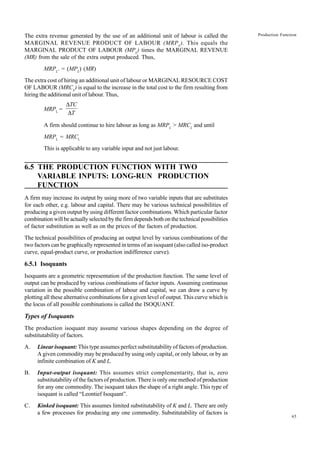 65
Production Function
The extra revenue generated by the use of an additional unit of labour is called the
MARGINAL REVENUE PRODUCT OF LABOUR (MRPL
). This equals the
MARGINAL PRODUCT OF LABOUR (MPL
) times the MARGINAL REVENUE
(MR) from the sale of the extra output produced. Thus,
MRPL
. = (MPL
) (MR)
The extra cost of hiring an additional unit of labour or MARGINAL RESOURCE COST
OF LABOUR (MRCL
) is equal to the increase in the total cost to the firm resulting from
hiring the additional unit of labour. Thus,
MRPL
=
∆
∆
TC
T
A firm should continue to hire labour as long as MRPL
> MRCL
and until
MRPL
= MRCL
This is applicable to any variable input and not just labour.
6.5 THE PRODUCTION FUNCTION WITH TWO
VARIABLE INPUTS: LONG-RUN PRODUCTION
FUNCTION
A firm may increase its output by using more of two variable inputs that are substitutes
for each other, e.g. labour and capital. There may be various technical possibilities of
producing a given output by using different factor combinations. Which particular factor
combination will be actually selected by the firm depends both on the technical possibilities
of factor substitution as well as on the prices of the factors of production.
The technical possibilities of producing an output level by various combinations of the
two factors can be graphically represented in terms of an isoquant (also called iso-product
curve, equal-product curve, or production indifference curve).
6.5.1 Isoquants
Isoquants are a geometric representation of the production function. The same level of
output can be produced by various combinations of factor inputs. Assuming continuous
variation in the possible combination of labour and capital, we can draw a curve by
plotting all these alternative combinations for a given level of output. This curve which is
the locus of all possible combinations is called the ISOQUANT.
Types of Isoquants
The production isoquant may assume various shapes depending on the degree of
substitutability of factors.
A. Linear isoquant: This type assumes perfect substitutability of factors of production.
A given commodity may be produced by using only capital, or only labour, or by an
infinite combination of K and L.
B. Input-output isoquant: This assumes strict complementarity, that is, zero
substitutability of the factors of production. There is only one method of production
for any one commodity. The isoquant takes the shape of a right angle. This type of
isoquant is called “Leontief Isoquant”.
C. Kinked isoquant: This assumes limited substitutability of K and L. There are only
a few processes for producing any one commodity. Substitutability of factors is
 