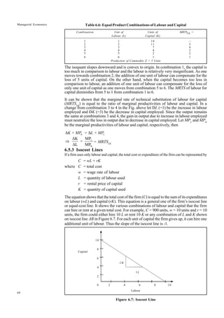 68
Managerial Economics
10
8
6
4
2
0 2 4 6 8 10
-1K
1L
Table 6.6: Equal Product Combinations of Labour and Capital
Combination Unit of Units of MRTSLK =
Labour (L) Capital (K)
1 1 16 —
2 2 11 5
3 3 7 4
4 4 4 3
5 5 2 2
6 6 1 1
Production of Commodity Z = 5 Units
The isoquant slopes downward and is convex to origin. In combination 1, the capital is
too much in comparison to labour and the labour is relatively very insignificant. As one
moves towards combination 2, the addition of one unit of labour can compensate for the
loss of 5 units of capital. On the other hand, when the capital becomes too less in
comparison to labour, an addition of one unit of labour can compensate for the loss of
only one unit of capital as one moves from combination 5 to 6. The MRTS of labour for
capital diminishes from 5 to 1 from combination 1 to 6.
It can be shown that the marginal rate of technical substitution of labour for capital
(MRTSLK
) is equal to the ratio of marginal productivities of labour and capital. In a
change from combination 3 to 4 in the Fig. above let DL (=1) be the increase in labour
employed and DK (=3) be the decrease in capital employed. Since the output remains
the same at combinations 3 and 4, the gain in output due to increase in labour employed
must neutralize the loss in output due to decrease in capital employed. Let MPL
and MPK
be the marginal productivities of labour and capital, respectively, then
∆ ∆
K L
K × MP = L × MP
L
K
MP
ÄK
ÄL MP
⇒ = = MRTSLK
6.5.3 Isocost Lines
If a firm uses only labour and capital, the total cost or expenditure of the firm can be represented by
C = wL + rK
where C = total cost
w = wage rate of labour
L = quantity of labour used
r = rental price of capital
K = quantity of capital used
The equation shows that the total cost of the firm (C) is equal to the sum of its expenditures
on labour (wL) and capital (rK). This equation is a general one of the firm’s isocost line
or equal-cost line. It shows the various combinations of labour and capital that the firm
can hire or rent at a given total cost. For example, C = 900 units, w = 10 units and r = 10
units, the firm could either hire 10 L or rent 10 K or any combination of L and K shown
on isocost line AB in Figure 6.7. For each unit of capital the firm gives up, it can hire one
additional unit of labour. Thus the slope of the isocost line is -1.
Capital
Labour
Figure 6.7: Isocost Line
 