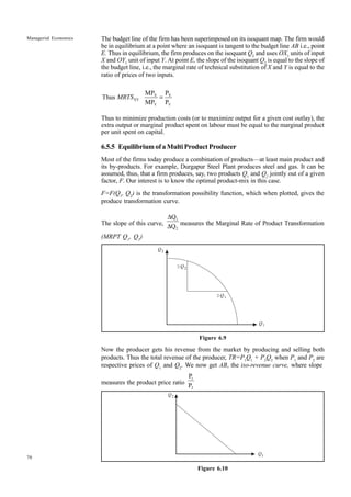 70
Managerial Economics
Q2
DQ2
Q1
DQ1
Q2
Q1
The budget line of the firm has been superimposed on its isoquant map. The firm would
be in equilibrium at a point where an isoquant is tangent to the budget line AB i.e., point
E. Thus in equilibrium, the firm produces on the isoquant Q2
and uses OX1
units of input
X and OY1
unit of input Y. At point E, the slope of the isoquant Q2
is equal to the slope of
the budget line, i.e., the marginal rate of technical substitution of X and Y is equal to the
ratio of prices of two inputs.
X X
XY
Y Y
MP P
Thus
MP P
MRTS =
Thus to minimize production costs (or to maximize output for a given cost outlay), the
extra output or marginal product spent on labour must be equal to the marginal product
per unit spent on capital.
6.5.5 EquilibriumofaMultiProductProducer
Most of the firms today produce a combination of products—at least main product and
its by-products. For example, Durgapur Steel Plant produces steel and gas. It can be
assumed, thus, that a firm produces, say, two products Q1
and Q2
jointly out of a given
factor, F. Our interest is to know the optimal product-mix in this case.
F=F(Q1
, Q2
) is the transformation possibility function, which when plotted, gives the
produce transformation curve.
The slope of this curve,
1
2
Q
Q
∆
∆ measures the Marginal Rate of Product Transformation
(MRPT Q1
, Q2
)
Figure 6.9
Now the producer gets his revenue from the market by producing and selling both
products. Thus the total revenue of the producer, TR=P1
Q1
+ P2
Q2
when P1
and P2
are
respective prices of Q1
and Q2
. We now get AB, the iso-revenue curve, where slope
measures the product price ratio
1
2
P
P
Figure 6.10
 