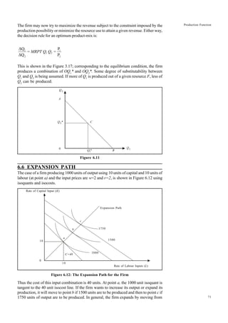 71
Production Function
The firm may now try to maximize the revenue subject to the constraint imposed by the
production possibility or minimize the resource use to attain a given revenue. Either way,
the decision rule for an optimum product-mix is:
1 1
2 2
ÄQ P
= =
ÄQ P
1 2
MRPT Q Q
This is shown in the Figure 3.17; corresponding to the equilibrium condition, the firm
produces a combination of OQ1
* and OQ2
*. Some degree of substitutability between
Q1
and Q2
is being assumed. If more of Q1
is produced out of a given resource F, less of
Q2
can be produced.
Figure 6.11
6.6 EXPANSION PATH
The case of a firm producing 1000 units of output using 10 units of capital and 10 units of
labour (at point a) and the input prices are w=2 and r=2, is shown in Figure 6.12 using
isoquants and isocosts.
Rate of Capital Input (K)
Expansion Path
Rate of Labour Inputs (L)
Figure 6.12: The Expansion Path for the Firm
Thus the cost of this input combination is 40 units. At point a, the 1000 unit isoquant is
tangent to the 40 unit isocost line. If the firm wants to increase its output or expand its
production, it will move to point b if 1500 units are to be produced and then to point c if
1750 units of output are to be produced. In general, the firm expands by moving from
Q2
A
Q2*
0
Q1* B
Q1
C
10
0
10
C=40
a
b
c
1750
1500
1000
 