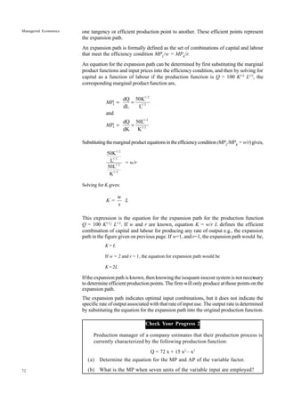72
Managerial Economics one tangency or efficient production point to another. These efficient points represent
the expansion path.
An expansion path is formally defined as the set of combinations of capital and labour
that meet the efficiency condition MPL
/w = MPK
/r.
An equation for the expansion path can be determined by first substituting the marginal
product functions and input prices into the efficiency condition, and then by solving for
capital as a function of labour if the production function is Q = 100 K1/2
L1/2
, the
corresponding marginal product function are,
1/ 2
1/ 2
1/ 2
1/ 2
dQ 50K
dL L
and
dQ 50L
dK K
L
L
MP
MP
= =
= =
Substitutingthemarginalproductequationsintheefficiencycondition(MPL
/MPK
=w/r)gives,
1/ 2
1/ 2
1/ 2
1/ 2
50K
L =
50L
K
w/r
Solving for K gives:
w
=
r
K L
This expression is the equation for the expansion path for the production function
Q = 100 K1/2
/ L1/2
. If w and r are known, equation K = w/r L defines the efficient
combination of capital and labour for producing any rate of output e.g., the expansion
path in the figure given on previous page. If w=1, and r=1, the expansion path would be,
K = L
If w = 2 and r = 1, the equation for expansion path would be
K = 2L
If the expansion path is known, then knowing the isoquant-isocost system is not necessary
to determine efficient production points. The firm will only produce at those points on the
expansion path.
The expansion path indicates optimal input combinations, but it does not indicate the
specific rate of output associated with that rate of input use. The output rate is determined
by substituting the equation for the expansion path into the original production function.
Check Your Progress 2
Production manager of a company estimates that their production process is
currently characterized by the following production function:
Q = 72 x + 15 x2
– x3
(a) Determine the equation for the MP and AP of the variable factor.
(b) What is the MP when seven units of the variable input are employed?
 