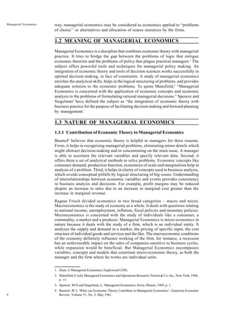 8
Managerial Economics way, managerial economics may be considered as economics applied to “problems
of choice’’ or alternatives and allocation of scarce resources by the firms.
1.2 MEANING OF MANAGERIAL ECONOMICS
Managerial Economics is a discipline that combines economic theory with managerial
practice. It tries to bridge the gap between the problems of logic that intrigue
economic theorists and the problems of policy that plague practical managers.1
The
subject offers powerful tools and techniques for managerial policy making. An
integration of economic theory and tools of decision sciences works successfully in
optimal decision making, in face of constraints. A study of managerial economics
enriches the analytical skills, helps in the logical structuring of problems, and provides
adequate solution to the economic problems. To quote Mansfield,2
“Managerial
Economics is concerned with the application of economic concepts and economic
analysis to the problems of formulating rational managerial decisions.” Spencer and
Siegelman3
have defined the subject as “the integration of economic theory with
business practice for the purpose of facilitating decision making and forward planning
by management.”
1.3 NATURE OF MANAGERIAL ECONOMICS
1.3.1 Contribution of Economic Theory to Managerial Economics
Baumol4
believes that economic theory is helpful to managers for three reasons.
Firsts, it helps in recognising managerial problems, eliminating minor details which
might obstruct decision-making and in concentrating on the main issue. A manager
is able to ascertain the relevant variables and specify relevant data. Second, it
offers them a set of analytical methods to solve problems. Economic concepts like
consumer demand, production function, economies of scale and marginalism help in
analysis of a problem. Third, it helps in clarity of concepts used in business analysis,
which avoids conceptual pitfalls by logical structuring of big issues. Understanding
of interrelationships between economic variables and events provides consistency
in business analysis and decisions. For example, profit margins may be reduced
despite an increase in sales due to an increase in marginal cost greater than the
increase in marginal revenue.
Ragnar Frisch divided economics in two broad categories – macro and micro.
Macroeconomics is the study of economy as a whole. It deals with questions relating
to national income, unemployment, inflation, fiscal policies and monetary policies.
Microeconomics is concerned with the study of individuals like a consumer, a
commodity, a market and a producer. Managerial Economics is micro-economics in
nature because it deals with the study of a firm, which is an individual entity. It
analyses the supply and demand in a market, the pricing of specific input, the cost
structure of individual goods and services and the like. The macroeconomic conditions
of the economy definitely influence working of the firm, for instance, a recession
has an unfavourable impact on the sales of companies sensitive to business cycles,
while expansion would be beneficial. But Managerial Economics encompasses
variables, concepts and models that constitute micro-economic theory, as both the
manager and the firm where he works are individual units.
1. Dean, J; Managerial Economics, Englewood Cliffs.
2. Mansfield, E (ed); Managerial Economics and Operations Research, Norton & Co. Inc., New York, 1966,
p. 11.
3. Spencer, M H and Siegelman, L; Managerial Economics, Irwin, Illinois, 1969, p. 1.
4. Baumol, W J; ‘What can Economic Theory Contribute to Managerial Economics’; American Economic
Review, Volume 51, No. 2, May 1961.
 