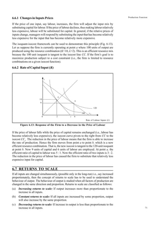 73
Production Function
6.6.1 Changes in Inputs Prices
If the price of one input, say labour, increases, the firm will adjust the input mix by
substituting capital for labour. If the price of labour declines, thus making labour relatively
less expensive, labour will be substituted for capital. In general, if the relative prices of
inputs change, managers will respond by substituting the input that has become relatively
less expensive for the input that has become relatively more expensive.
The isoquant-isocost framework can be used to demonstrate this principle (Fig. 6.13).
Let us suppose the firm is currently operating at point a where 100 units of output are
produced using the resource combination (K=10, L=2). This is an efficient resource mix
because the 100 unit isoquant is tangent to the isocost line CC. If the firm’s goal is to
maximize production subject to a cost constraint (i.e., the firm is limited to resource
combinations on a given isocost function).
6.6.2 Rate of Capital Input (K)
Rate of Labour Inputs (L)
Figure 6.13: Response of the Firm to a Decrease in the Price of Labour
If the price of labour falls while the price of capital remains unchanged (i.e., labour has
become relatively less expensive), the isocost curve pivots to the right from CC to the
isocost CC1
. The reduction in the price of labour means that the firm is able to increase
the rate of production. Hence the firm moves from point a to point b, which is a new
efficient resource combination. That is, the new isocost is tangent to the 120-unit isoquant
at point b. Now 9 units of capital and 6 units of labour are employed. At point a, the
efficient ratio of capital to labour was 5 : 1. Now the efficient ratio of two inputs is 3 : 2.
The reduction in the price of labour has caused the firm to substitute that relatively less
expensive input for capital.
6.7 RETURNS TO SCALE
If all inputs are changed simultaneously, (possible only in the long-run) i.e., say increased
proportionately, then the concept of returns to scale has to be used to understand the
behaviour of output. The behaviour of output is studied when all factors of production are
changed in the same direction and proportion. Returns to scale are classified as follows:
(a) Increasing returns to scale: If output increases more than proportionate to the
increase in all inputs.
(b) Constant returns to scale: If all inputs are increased by some proportion, output
will also increase by the same proportion.
(c) Decreasing returns to scale: If increase in output is less than proportionate to the
increase in all inputs.
c
a
b
6
c
2
0
9
10
100 c1
120
 