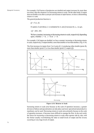 74
Managerial Economics
6
K
3
3 6
100 Q
200 Q
L
6
K
3
3 6
100 Q
300 Q
L
For example, if all factors of production are doubled and output increases by more than
two times, then the situation is of increasing returns to scale. On the other hand, if output
does not double even after a cent per cent increase in input factors, we have a diminishing
returns to scale.
The general production function is
Q = F (L, K)
If capital, K and labour, L is multiplied by h, and Q increases by λ , we get,
lQ = f(hL, hK)
Wehaveconstant,increasingordecreasingreturnstoscale,respectivelydepending
upon, whether l = h, l > h or l < h.
For example, if all inputs are doubled, we have constant, increasing or decreasing returns
to scale, respectively, if output doubles, more than doubles or less than doubles. (Fig. 6.14).
The firm increases its inputs from 3 to 6 units (K, L) producing either double (point B),
more than double (point C) or less than double (point C) output (Q).
Constant Increasing
Decreasing
Figure 6.14: Returns to Scale
Increasing returns to scale arise because as the scale of operation increases, a greater
division of labour and specialization can take place and more specialized and productive
machinery can be used. Decreasing returns to scale arise primarily because as the scale
of operation increases, it becomes more difficult to manage the firm. In the real world,
the forces for increasing or decreasing returns to scale often operate side by side, with
the former usually overwhelming the latter at small levels of output and the reverse
occurring at very large levels of output.
6
3
3 6
100 Q
150 Q
L
B
A
K
 