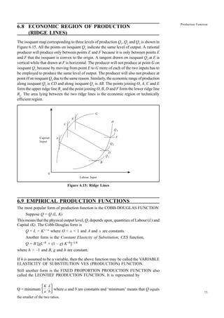 75
Production Function
6.8 ECONOMIC REGION OF PRODUCTION
(RIDGE LINES)
The isoquant map corresponding to three levels of production Q1
, Q2
and Q3
is shown in
Figure 6.15. All the points on isoquant Q3
indicate the same level of output. A rational
producer will produce only between points E and F because it is only between points E
and F that the isoquant is convex to the origin. A tangent drawn on isoquant Q3
at E is
vertical while that drawn at F is horizontal. The producer will not produce at point G on
isoquant Q3
because by moving from point E to G more of each of the two inputs has to
be employed to produce the same level of output. The producer will also not produce at
point H on isoquant Q3
due to the same reason. Similarly, the economic range of production
along isoquant Q2
is CD and along isoquant Q1
is AB. The points joining O, A, C and E
form the upper ridge line R1
and the point joining O, B, D and F form the lower ridge line
R2
. The area lying between the two ridge lines is the economic region or technically
efficient region.
Capital
Input
Labour Input
Figure 6.15: Ridge Lines
6.9 EMPIRICAL PRODUCTION FUNCTIONS
The most popular form of production function is the COBB-DOUGLAS FUNCTION
Suppose Q = Q (L, K)
This means that the physical output level, Q, depends upon, quantities of Labour (L) and
Capital (K). The Cobb-Douglas form is
Q = L = K1-a where O < a < 1 and A and a are constants.
Another form is the Constant Elasticity of Substitution, CES function,
Q = B [gL–h + (1 – g) K–h]–1/h
where h > –1 and B, g and h are constant.
If h is assumed to be a variable, then the above function may be called the VARIABLE
ELASTICITY OF SUBSTITUTION VES (PRODUCTION) FUNCTION.
Still another form is the FIXED PROPORTION PRODUCTION FUNCTION also
called the LEONTIEF PRODUCTION FUNCTION. It is represented by
Q = minimum
K
a
,
L
b





 where a and b are constants and ‘minimum’ means that Q equals
the smaller of the two ratios.
A
C
E
G
H
Q3
F
Q2
D
Q1
B
0
 