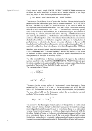 76
Managerial Economics Finally, there is a very simple LINEAR PRODUCTION FUNCTION assuming that
the inputs are perfect substitutes so that all factors may be reducable to one single
factor, say, labour, L. Then the linear production function may be,
Q = aL, where a is the constant term and L stands for labour.
Thus there are five different forms of production functions. The particular form of a
productionfunctionisdeterminedbytheelasticityoffactorsubstitution.TheELASTICITY
OF FACTOR (INPUT) SUBSTITUTION is a measure of the ease with which the
varying factor can be substituted for others. The Cobb-Douglas Function has a unitary
elasticity of factor’s substitution. The CES and VES functions do not assume any specific
value for the elasticity of the substitution, but, as their names suggest, the former takes
the elasticity as a constant, while the latter allows it to vary. Leontif function assumes
zero elasticity of substitution i.e., the factors are not substitutable at all, they are to be
combined in fixed proportion. On the other extreme, the linear function assumes infinite
elasticity of substitution i.e. the factors are perfect substitutes. In reality, factors of
production may be substitutes, but they are not perfect substitutes. In the real world,
thus, the Leontif and Linear forms of production function can be safely ruled out. A lot of
empirical work has been done with reference to the Cobb-Douglas and the CES form.
Both have been presented in their linearly homogeneous form. The mathematical term
LINEAR HOMOGENEITY means CONSTANT RETURNS TO SCALE i.e., when
all inputs are increased together in the same proportion, output is also expanded in the
same proportion as discussed in the earlier section.
The other essential feature of the linear homogeneity with regard to the production
function is as follows: the AVERAGE AND MARGINAL PRODUCTS depend upon
the ratio in which the inputs are combined, but their values are independent of the absolute
magnitude of the inputs. Using the Cobb-Douglas function, Q = ALa
Kl-a
The average product of Labour,
1
AL
L
L
K
AP =
α −α
= ALa–1 K1–a = A
K
L
1−α
This shows that the average product of L depends only on the input ratio or factor
proportion. If A = 100, a =1/2, K=4 and L=1 the average product of L is 200. If K=800
and L=200, the input ratio is the same and so is the magnitude of the average product.
The same relation holds true for the marginal product. Let us consider the marginal
product of labour, keeping capital, K constant.
MPL = aAL1–a La–1= aA
1
K
L
−α
 
 
 
This also shows that the marginal product depends on the input-ratio or what is called
“factor-intensity”. Demand elasticity coefficient always measures the proportional change
in an independent variable induced by a given proportional change in an independent
variable. This applies to production as well. Given the production function Q=Q(L, K),
the labour elasticity of output (e1
) is the proportional change in output, resulting from a
given proportional change in labour input, L, the input capital K being held constant.
Similarly, the capital elasticity of output (e2
) is the proportional change in output resulting
from a given proportional change in capital K, the input labour, L being held constant.
 