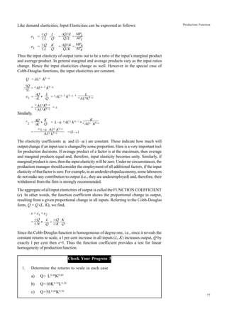 77
Production Function
Like demand elasticities, Input Elasticities can be expressed as follows:
e1 = = =
e2 = = =
Thus the input elasticity of output turns out to be a ratio of the input’s marginal product
and average product. In general marginal and average products vary as the input ratios
change. Hence the input elasticities change as well. However in the special case of
Cobb-Douglas functions, the input elasticities are constant.
Q = ALa K1–a
= aALa–1 K1–a
e1 = • = aALa–1 K1–a •
= = a
Similarly,
e
2 = • = (
1–a
) aALa Ka–1 •
= = (1–a)
The elasticity coefficients α and (1– α ) are constant. These indicate how much will
output change if an input-use is changed by some proportion. Here is a very important tool
for production decisions. If average product of a factor is at the maximum, then average
and marginal products equal and, therefore, input elasticity becomes unity. Similarly, if
marginal product is zero, then the input elasticity will be zero. Under no circumstances, the
production manager should consider the employment of all additional factors, if the input
elasticityofthatfactoriszero.Forexample,inanunderdevelopedeconomy,somelabourers
do not make any contribution to output (i.e., they are underemployed) and, therefore, their
withdrawal from the firm is strongly recommended.
The aggregate of all input elasticities of output is called the FUNCTION COEFFICIENT
(e). In other words, the function coefficient shows the proportional change in output,
resulting from a given proportional change in all inputs. Referring to the Cobb-Douglas
form, Q = Q (L, K), we find,
e = e1 + e2
= • +
Since the Cobb-Douglas function is homogeneous of degree one, i.e., since it reveals the
constant returns to scale, a l per cent increase in all inputs (L, K) increases output, Q by
exactly l per cent then e=l. Thus the function coefficient provides a test for linear
homogeneity of production function.
Check Your Progress 3
1. Determine the returns to scale in each case
a) Q= L0.60
K0.40
b) Q=10K0.70
L0.20
c) Q=5L0.60
K0.50
aALaK1–a
aALaK1–a
¶
Q
¶
L
d
Q
d
L
L
Q
L
aALaK1–a
K
aALa K1–a
a(
1–a
) ALa K1–a
ALa k1–a
d
Q
dK
K
Q
¶Q
¶L
L
Q
dQ/dL
Q/L
MPL
APL
¶Q
¶L
K
Q
MPK
APK
dQ/dL
Q/K
dQ
dN
L
Q
dQ
dK
K
Q
 