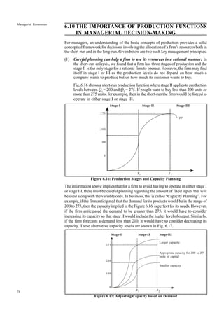 78
Managerial Economics
6.10 THE IMPORTANCE OF PRODUCTION FUNCTIONS
IN MANAGERIAL DECISION-MAKING
For managers, an understanding of the basic concepts of production provides a solid
conceptual framework for decisions involving the allocation of a firm’s resources both in
the short-run and in the long-run. Given below are two such key management principles.
(1) Careful planning can help a firm to use its resources in a rational manner: In
the short-run anlaysis, we found that a firm has three stages of production and the
stage II is the only stage for a rational firm to operate. However, the firm may find
itself in stage I or III as the production levels do not depend on how much a
company wants to produce but on how much its customer wants to buy.
Fig. 6.16 shows a short-run production function where stage II applies to production
levels between Q1
= 200 and Q2
= 275. If people want to buy less than 200 units or
more than 275 units, for example, then in the short-run the firm would be forced to
operate in either stage I or stage III.
Stage-I Stage-II Stage-III
Figure 6.16: Production Stages and Capacity Planning
The information above implies that for a firm to avoid having to operate in either stage I
or stage III, there must be careful planning regarding the amount of fixed inputs that will
be used along with the variable ones. In business, this is called “Capacity Planning”. For
example, if the firm anticipated that the demand for its products would be in the range of
200 to 275, then the capacity implied in the Figure 6.16 is perfect for its needs. However,
if the firm anticipated the demand to be greater than 275, it would have to consider
increasing its capacity so that stage II would include the higher level of output. Similarly,
if the firm forecasts a demand less than 200, it would have to consider decreasing its
capacity. These alternative capacity levels are shown in Fig. 6.17.
Stage-I Stage-II Stage-III
Larger capacity
Appropriate capacity for 200 to 275
units of capital
Smaller capacity
Figure 6.17: Adjusting Capacity based on Demand
275
200
100
0
X1 X2
TP
275
200
100
0
X1 X2
 