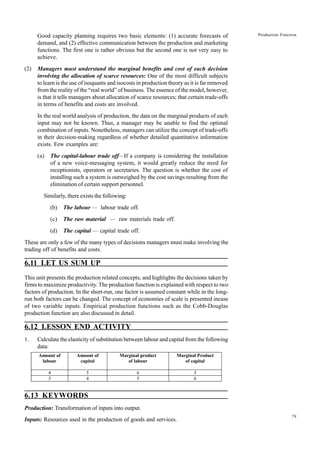 79
Production Function
Good capacity planning requires two basic elements: (1) accurate forecasts of
demand, and (2) effective communication between the production and marketing
functions. The first one is rather obvious but the second one is not very easy to
achieve.
(2) Managers must understand the marginal benefits and cost of each decision
involving the allocation of scarce resources: One of the most difficult subjects
to learn is the use of isoquants and isocosts in production theory as it is far removed
from the reality of the “real world” of business. The essence of the model, however,
is that it tells managers about allocation of scarce resources; that certain trade-offs
in terms of benefits and costs are involved.
In the real world analysis of production, the data on the marginal products of each
input may not be known. Thus, a manager may be unable to find the optimal
combination of inputs. Nonetheless, managers can utilize the concept of trade-offs
in their decision-making regardless of whether detailed quantitative information
exists. Few examples are:
(a) The capital-labour trade off—If a company is considering the installation
of a new voice-messaging system, it would greatly reduce the need for
receptionists, operators or secretaries. The question is whether the cost of
installing such a system is outweighed by the cost savings resulting from the
elimination of certain support personnel.
Similarly, there exists the following:
(b) The labour — labour trade off.
(c) The raw material — raw materials trade off.
(d) The capital — capital trade off.
These are only a few of the many types of decisions managers must make involving the
trading off of benefits and costs.
6.11 LET US SUM UP
This unit presents the production related concepts, and highlights the decisions taken by
firms to maximize productivity. The production function is explained with respect to two
factors of production. In the short-run, one factor is assumed constant while in the long-
run both factors can be changed. The concept of economies of scale is presented incase
of two variable inputs. Empirical production functions such as the Cobb-Douglas
production function are also discussed in detail.
6.12 LESSON END ACTIVITY
1. Calculate the elasticity of substitution between labour and capital from the following
data:
6.13 KEYWORDS
Production: Transformation of inputs into output.
Inputs: Resources used in the production of goods and services.
Amount of
labour
Amount of
capital
Marginal product
of labour
Marginal Product
of capital
4 5 6 5
5 4 5 6
 