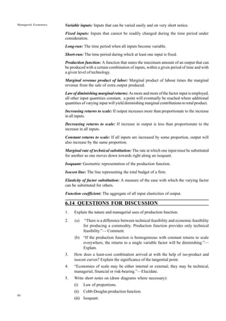 80
Managerial Economics Variable inputs: Inputs that can be varied easily and on very short notice.
Fixed inputs: Inputs that cannot be readily changed during the time period under
consideration.
Long-run: The time period when all inputs become variable.
Short-run: The time period during which at least one input is fixed.
Production function: A function that states the maximum amount of an output that can
be produced with a certain combination of inputs, within a given period of time and with
a given level of technology.
Marginal revenue product of labor: Marginal product of labour times the marginal
revenue from the sale of extra output produced.
Law of diminishing marginal returns: As more and more of the factor input is employed,
all other input quantities constant, a point will eventually be reached where additional
quantities of varying input will yield diminishing marginal contributions to total product.
Increasing returns to scale: If output increases more than proportionate to the increase
in all inputs.
Decreasing returns to scale: If increase in output is less than proportionate to the
increase in all inputs.
Constant returns to scale: If all inputs are increased by some proportion, output will
also increase by the same proportion.
Marginal rate of technical substitution: The rate at which one input must be substituted
for another as one moves down towards right along an isoquant.
Isoquant: Geometric representation of the production function.
Isocost line: The line representing the total budget of a firm.
Elasticity of factor substitution: A measure of the ease with which the varying factor
can be substituted for others.
Function coefficient: The aggregate of all input elasticities of output.
6.14 QUESTIONS FOR DISCUSSION
1. Explain the nature and managerial uses of production function.
2. (a) “There is a difference between technical feasibility and economic feasibility
for producing a commodity. Production function provides only technical
feasibility.”— Comment.
(b) “If the production function is homogeneous with constant returns to scale
everywhere, the returns to a single variable factor will be diminishing.”—
Explain.
3. How does a least-cost combination arrived at with the help of iso-product and
isocost curves? Explain the significance of the tangential point.
4. “Economies of scale may be either internal or external; they may be technical,
managerial, financial or risk-bearing.”—Elucidate.
5. Write short notes on (draw diagrams where necessary):
(i) Law of proportions.
(ii) Cobb-Douglas production function.
(iii) Isoquant.
 