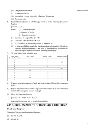 81
Production Function
(iv) CES production function.
(v) Economies of scale.
(vi) Internalized external economies affecting a firm’s costs.
(vii) Expansion path.
6. Peter and John operates on a technology described by the following production
function:
Q = L2
+ 5LK + K2
where Q = Quantity of output.
L = Quantity of labour.
K = Quantity of capital.
(a) Determine its isoquant for Q = 100.
(b) Derive the MPP’ function if K = 10.
(c) If K=10 where do diminishing returns to labour set in?
(d) If the price of labour equals Rs. 5 and that of capital equals Rs. 10 and the
company wishes to produce 45,000 units of its production, determine the
least-cost-input combination that the company must employ.
7. Fill in the blanks in the following table:
Usage of the Total Product Average Product Marginal Product
Variable Factor (L)
1 . . . 20 . . .
2 . . . . . . 34
3 81 . . . . . .
4 . . . 26 . . .
5 . . . . . . 21
6 138 . . . . . .
7 . . . 21 . . .
8 . . . . . . 5
9 153 . . . . . .
10 . . . 15 . . .
8. What are external economies of scale and how are they different from returns to
scale?
9. Explain the difference between the long-run and the short-run. Why is the difference
important for managerial decision-making?
10. Given the production function,
Q = 100 + P – 0.01P2
+ 2N – 0.03N2
determine the marginal rate of technical substitution.
6.15 MODEL ANSWER TO “CHECK YOUR PROGRESS”
Check Your Progress 1
798 units of the good can be produced by using:
(i) 1L and 4K, and
(ii) 4L and 1K
 
