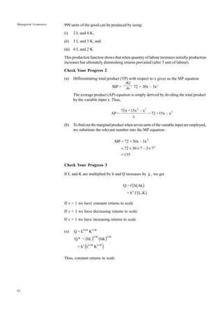 82
Managerial Economics 999 units of the good can be produced by using:
(i) 2 L and 4 K,
(ii) 3 L and 3 K, and
(iii) 4 L and 2 K
This production function shows that when quantity of labour increases initially production
increases but ultimately diminishing returns prevailed (after 3 unit of labour).
Check Your Progress 2
(a) Differentiating total product (TP) with respect to x gives us the MP equation
MP = 72 + 30x – 3x2
The average product (AP) equation is simply derived by dividing the total product
by the variable input x. Thus,
2 3
2
72x +15x – x
AP = = 72 +15x – x
x
(b) To find out the marginal product when seven units of the variable input are employed,
we substitute the relevant number into the MP equation:
2
2
MP = 72 + 30x – 3x
72 30 7 – 3 7
135
= + ¥ ¥
=
Check Your Progress 3
If L and K are multiplied by h and Q increases by l , we get
( )
( )
Q = f hl,hk
= h f L,K
u
If v = 1 we have constant returns to scale
If v < 1 we have decreasing returns to scale
If v > 1 we have increasing returns to scale
(a)
( ) ( )
( )
0.60 0.40
0.60 0.40
1 0.60 0.40
Q = L K
Q* = hL hK
= h L K
Thus, constant returns to scale
dQ
dx
 