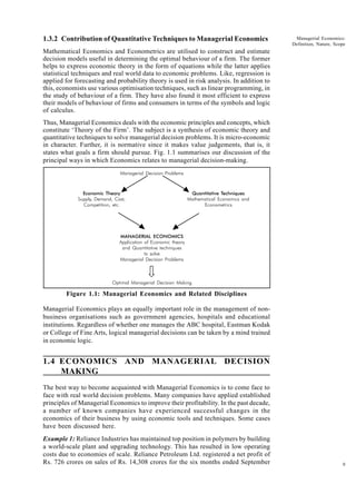 9
Managerial Economics:
Definition, Nature, Scope
1.3.2 Contribution of Quantitative Techniques to Managerial Economics
Mathematical Economics and Econometrics are utilised to construct and estimate
decision models useful in determining the optimal behaviour of a firm. The former
helps to express economic theory in the form of equations while the latter applies
statistical techniques and real world data to economic problems. Like, regression is
applied for forecasting and probability theory is used in risk analysis. In addition to
this, economists use various optimisation techniques, such as linear programming, in
the study of behaviour of a firm. They have also found it most efficient to express
their models of behaviour of firms and consumers in terms of the symbols and logic
of calculus.
Thus, Managerial Economics deals with the economic principles and concepts, which
constitute ‘Theory of the Firm’. The subject is a synthesis of economic theory and
quantitative techniques to solve managerial decision problems. It is micro-economic
in character. Further, it is normative since it makes value judgements, that is, it
states what goals a firm should pursue. Fig. 1.1 summarises our discussion of the
principal ways in which Economics relates to managerial decision-making.
Figure 1.1: Managerial Economics and Related Disciplines
Managerial Economics plays an equally important role in the management of non-
business organisations such as government agencies, hospitals and educational
institutions. Regardless of whether one manages the ABC hospital, Eastman Kodak
or College of Fine Arts, logical managerial decisions can be taken by a mind trained
in economic logic.
1.4 ECONOMICS AND MANAGERIAL DECISION
MAKING
The best way to become acquainted with Managerial Economics is to come face to
face with real world decision problems. Many companies have applied established
principles of Managerial Economics to improve their profitability. In the past decade,
a number of known companies have experienced successful changes in the
economics of their business by using economic tools and techniques. Some cases
have been discussed here.
Example 1: Reliance Industries has maintained top position in polymers by building
a world-scale plant and upgrading technology. This has resulted in low operating
costs due to economies of scale. Reliance Petroleum Ltd. registered a net profit of
Rs. 726 crores on sales of Rs. 14,308 crores for the six months ended September
Managerial Decision Problems
Economic Theory Quantitative Techniques
Supply, Demand, Cost, Mathematical Economics and
Competition, etc. Econometrics
MANAGERIAL ECONOMICS
Application of Economic theory
and Quantitative techniques
to solve
Managerial Decision Problems
Optimal Managerial Decision Making
 