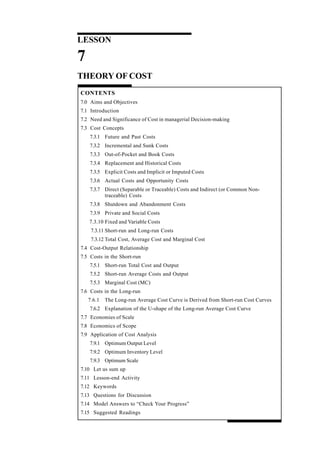 84
Managerial Economics
LESSON
7
THEORY OF COST
CONTENTS
7.0 Aims and Objectives
7.1 Introduction
7.2 Need and Significance of Cost in managerial Decision-making
7.3 Cost Concepts
7.3.1 Future and Past Costs
7.3.2 Incremental and Sunk Costs
7.3.3 Out-of-Pocket and Book Costs
7.3.4 Replacement and Historical Costs
7.3.5 Explicit Costs and Implicit or Imputed Costs
7.3.6 Actual Costs and Opportunity Costs
7.3.7 Direct (Separable or Traceable) Costs and Indirect (or Common Non-
traceable) Costs
7.3.8 Shutdown and Abandonment Costs
7.3.9 Private and Social Costs
7.3.10 Fixed and Variable Costs
7.3.11 Short-run and Long-run Costs
7.3.12 Total Cost, Average Cost and Marginal Cost
7.4 Cost-Output Relationship
7.5 Costs in the Short-run
7.5.1 Short-run Total Cost and Output
7.5.2 Short-run Average Costs and Output
7.5.3 Marginal Cost (MC)
7.6 Costs in the Long-run
7.6.1 The Long-run Average Cost Curve is Derived from Short-run Cost Curves
7.6.2 Explanation of the U-shape of the Long-run Average Cost Curve
7.7 Economies of Scale
7.8 Economics of Scope
7.9 Application of Cost Analysis
7.9.1 Optimum Output Level
7.9.2 Optimum Inventory Level
7.9.3 Optimum Scale
7.10 Let us sum up
7.11 Lesson-end Activity
7.12 Keywords
7.13 Questions for Discussion
7.14 Model Answers to “Check Your Progress”
7.15 Suggested Readings
 