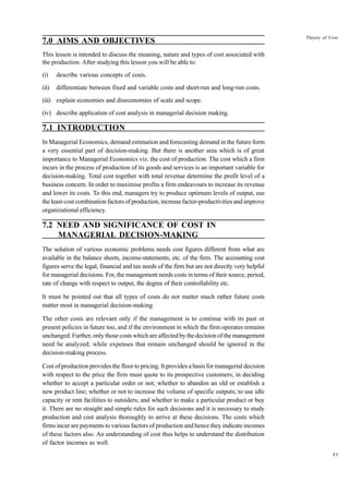 85
Theory of Cost
7.0 AIMS AND OBJECTIVES
This lesson is intended to discuss the meaning, nature and types of cost associated with
the production. After studying this lesson you will be able to:
(i) describe various concepts of costs.
(ii) differentiate between fixed and variable costs and short-run and long-run costs.
(iii) explain economies and diseconomies of scale and scope.
(iv) describe application of cost analysis in managerial decision making.
7.1 INTRODUCTION
In Managerial Economics, demand estimation and forecasting demand in the future form
a very essential part of decision-making. But there is another area which is of great
importance to Managerial Economics viz. the cost of production. The cost which a firm
incurs in the process of production of its goods and services is an important variable for
decision-making. Total cost together with total revenue determine the profit level of a
business concern. In order to maximise profits a firm endeavours to increase its revenue
and lower its costs. To this end, managers try to produce optimum levels of output, use
the least-cost combination factors of production, increase factor-productivities and improve
organizational efficiency.
7.2 NEED AND SIGNIFICANCE OF COST IN
MANAGERIAL DECISION-MAKING
The solution of various economic problems needs cost figures different from what are
available in the balance sheets, income-statements, etc. of the firm. The accounting cost
figures serve the legal, financial and tax needs of the firm but are not directly very helpful
for managerial decisions. For, the management needs costs in terms of their source, period,
rate of change with respect to output, the degree of their controllability etc.
It must be pointed out that all types of costs do not matter much rather future costs
matter most in managerial decision-making.
The other costs are relevant only if the management is to continue with its past or
present policies in future too, and if the environment in which the firm operates remains
unchanged. Further, only those costs which are affected by the decision of the management
need be analyzed; while expenses that remain unchanged should be ignored in the
decision-making process.
Cost of production provides the floor to pricing. It provides a basis for managerial decision
with respect to the price the firm must quote to its prospective customers; in deciding
whether to accept a particular order or not; whether to abandon an old or establish a
new product line; whether or not to increase the volume of specific outputs; to use idle
capacity or rent facilities to outsiders; and whether to make a particular product or buy
it. There are no straight and simple rules for such decisions and it is necessary to study
production and cost analysis thoroughly to arrive at these decisions. The costs which
firms incur are payments to various factors of production and hence they indicate incomes
of these factors also. An understanding of cost thus helps to understand the distribution
of factor incomes as well.
 