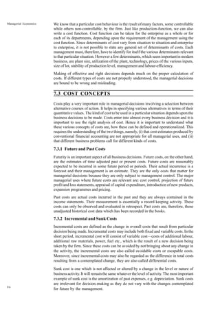 86
Managerial Economics We know that a particular cost behaviour is the result of many factors, some controllable
while others non-controllable, by the firm. Just like production-function, we can also
write a cost function. Cost function can be taken for the enterprise as a whole or for
each of its departments, depending upon the requirement of the management using the
cost function. Since determinants of cost vary from situation to situation and enterprise
to enterprise, it is not possible to state any general set of determinants of costs. Each
management must, therefore, have to identify for itself the various determinants relevant
to that particular situation. However a few determinants, which seem important in modern
business, are plant size, utilization of the plant, technology, prices of the various inputs,
size of lot, stability of production level, management and labour-efficiency.
Making of effective and right decisions depends much on the proper calculation of
costs. If different types of costs are not properly understood, the managerial decisions
are bound to be wrong and misleading.
7.3 COST CONCEPTS
Costs play a very important role in managerial decisions involving a selection between
alternative courses of action. It helps in specifying various alternatives in terms of their
quantitative values. The kind of cost to be used in a particular situation depends upon the
business decisions to be made. Costs enter into almost every business decision and it is
important to use the right analysis of cost. Hence it is important to understand what
these various concepts of costs are, how these can be defined and operationalized. This
requires the understanding of the two things, namely, (i) that cost estimates produced by
conventional financial accounting are not appropriate for all managerial uses, and (ii)
that different business problems call for different kinds of costs.
7.3.1 Future and Past Costs
Futurity is an important aspect of all business decisions. Future costs, on the other hand,
are the estimates of time adjusted past or present costs. Future costs are reasonably
expected to be incurred in some future period or periods. Their actual incurrence is a
forecast and their management is an estimate. They are the only costs that matter for
managerial decisions because they are only subject to management control. The major
managerial uses where future costs are relevant are: cost control, projection of future
profit and loss statements, appraisal of capital expenditure, introduction of new products,
expansion programmes and pricing.
Past costs are actual costs incurred in the past and they are always contained in the
income statements. Their measurement is essentially a record keeping activity. These
costs can only be observed and evaluated in retrospect. Past costs are, therefore, those
unadjusted historical cost data which has been recorded in the books.
7.3.2 Incremental and Sunk Costs
Incremental costs are defined as the change in overall costs that result from particular
decision being made. Incremental costs may include both fixed and variable costs. In the
short period, incremental cost will consist of variable cost—costs of additional labour,
additional raw materials, power, fuel etc., which is the result of a new decision being
taken by the firm. Since these costs can be avoided by not bringing about any change in
the activity, the incremental costs are also called avoidable costs or escapable costs.
Moreover, since incremental costs may also be regarded as the difference in total costs
resulting from a contemplated change, they are also called differential costs.
Sunk cost is one which is not affected or altered by a change in the level or nature of
business activity. It will remain the same whatever the level of activity. The most important
example of sunk cost is the amortization of past expenses, e.g. depreciation. Sunk costs
are irrelevant for decision-making as they do not vary with the changes contemplated
for future by the management.
 