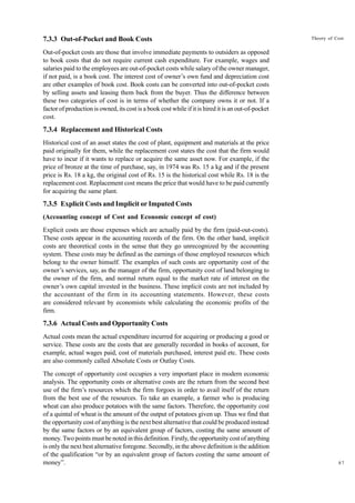 87
Theory of Cost
7.3.3 Out-of-Pocket and Book Costs
Out-of-pocket costs are those that involve immediate payments to outsiders as opposed
to book costs that do not require current cash expenditure. For example, wages and
salaries paid to the employees are out-of-pocket costs while salary of the owner manager,
if not paid, is a book cost. The interest cost of owner’s own fund and depreciation cost
are other examples of book cost. Book costs can be converted into out-of-pocket costs
by selling assets and leasing them back from the buyer. Thus the difference between
these two categories of cost is in terms of whether the company owns it or not. If a
factor of production is owned, its cost is a book cost while if it is hired it is an out-of-pocket
cost.
7.3.4 Replacement and Historical Costs
Historical cost of an asset states the cost of plant, equipment and materials at the price
paid originally for them, while the replacement cost states the cost that the firm would
have to incur if it wants to replace or acquire the same asset now. For example, if the
price of bronze at the time of purchase, say, in 1974 was Rs. 15 a kg and if the present
price is Rs. 18 a kg, the original cost of Rs. 15 is the historical cost while Rs. 18 is the
replacement cost. Replacement cost means the price that would have to be paid currently
for acquiring the same plant.
7.3.5 Explicit Costs and Implicit or Imputed Costs
(Accounting concept of Cost and Economic concept of cost)
Explicit costs are those expenses which are actually paid by the firm (paid-out-costs).
These costs appear in the accounting records of the firm. On the other hand, implicit
costs are theoretical costs in the sense that they go unrecognized by the accounting
system. These costs may be defined as the earnings of those employed resources which
belong to the owner himself. The examples of such costs are opportunity cost of the
owner’s services, say, as the manager of the firm, opportunity cost of land belonging to
the owner of the firm, and normal return equal to the market rate of interest on the
owner’s own capital invested in the business. These implicit costs are not included by
the accountant of the firm in its accounting statements. However, these costs
are considered relevant by economists while calculating the economic profits of the
firm.
7.3.6 Actual Costs and Opportunity Costs
Actual costs mean the actual expenditure incurred for acquiring or producing a good or
service. These costs are the costs that are generally recorded in books of account, for
example, actual wages paid, cost of materials purchased, interest paid etc. These costs
are also commonly called Absolute Costs or Outlay Costs.
The concept of opportunity cost occupies a very important place in modern economic
analysis. The opportunity costs or alternative costs are the return from the second best
use of the firm’s resources which the firm forgoes in order to avail itself of the return
from the best use of the resources. To take an example, a farmer who is producing
wheat can also produce potatoes with the same factors. Therefore, the opportunity cost
of a quintal of wheat is the amount of the output of potatoes given up. Thus we find that
the opportunity cost of anything is the next best alternative that could be produced instead
by the same factors or by an equivalent group of factors, costing the same amount of
money. Two points must be noted in this definition. Firstly, the opportunity cost of anything
is only the next best alternative foregone. Secondly, in the above definition is the addition
of the qualification “or by an equivalent group of factors costing the same amount of
money”.
 
