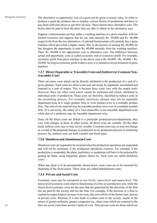 88
Managerial Economics The alternative or opportunity cost of a good can be given a money value. In order to
produce a good the producer has to employ various factors of production and have to
pay them sufficient prices to get their services. These factors have alternative uses. The
factor must be paid at least the price they are able to obtain in the alternative uses.
Suppose a businessman can buy either a washing machine or a press machine with his
limited resources and suppose that he can earn annually Rs. 40,000 and Rs. 60,000
respectively from the two alternatives. A rational businessman will certainly buy a press
machine which gives him a higher return. But, in the process of earning Rs. 60,000, he
has foregone the opportunity to earn Rs. 40,000 annually from the washing machine.
Thus, Rs. 40,000 is his opportunity cost or alternative cost. The difference between
actual and opportunity costs is called economic rent or economic profit. For example,
economic profit from press machine in the above case is Rs. 60,000—Rs. 40,000 = Rs.
20,000. So long as economic profit is above zero, it is rational to invest resources in press
machine.
7.3.7 Direct (Separable or Traceable) Costs and Indirect (or Common Non-
traceable) Costs
There are some costs which can be directly attributed to the production of a unit of a
given product. Such costs are direct costs and can easily be separated, ascertained and
imputed to a unit of output. This is because these costs vary with the output units.
However, there are other costs which cannot be separated and clearly attributed to
individual units of production. These costs are therefore, classified as indirect costs in
the accounting process. For example, electricity charges may not be separable
department-wise in a single product firm or even product-wise in a multiple product
firm. The cost of raw material may be traceable product-wise even in a multiple product
firm. In a university, the salary of a Vice-chancellor is not traceable department-wise
while that of a professor may be traceable department-wise.
Since all the direct costs are linked to a particular product/process/department, they
vary with changes in them. In other words, all direct costs are variable. On the other
hand, indirect costs may or may not be variable. Common costs may or may not change
as a result of the proposed changes in production level, production process or marketing
process. So, indirect costs are both variable and fixed types.
7.3.8 Shutdown and Abandonment Costs
Shutdown costs are required to be incurred when the production operations are suspended
and will not be necessary, if the production operations continue. For example, if the
production is suspended, the plant, machinery or equipment will have to be protected by
putting up sheds, using tarpauline, plastic sheets etc. Such costs are called shutdown
costs.
When any plant is to be permanently closed down, some costs are to be incurred for
disposing of the fixed assets. These costs are called abandonment costs.
7.3.9 Private and Social Costs
Economic costs can be calculated at two levels: micro-level and macro-level. The
micro-level economic costs relate to functioning of a firm as a production unit, while the
macro-level economic costs are the ones that are generated by the decisions of the firm
but are paid by the society and not the firm. For example, if the decision of a firm to
expand its output leads to increase in its costs, this cost will be of the former type, known
as private costs. Whereas, if it also leads to certain costs to the society, maybe in the
nature of greater pollution, greater congestion etc., these costs which are external to the
firm are social costs from society’s point of view. Thus private costs are those which are
 