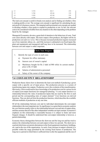 91
Theory of Cost
12 5,550 462.5 250
13 5,700 438.46 150
14 5,950 425.00 250
15 6,350 423.33 400
The total cost concept is useful in break-even analysis and in finding out whether a firm
is making profits or not. The average cost concept is significant for calculating the per
unit profit of a business concern. The marginal and incremental cost concepts are needed
in deciding whether a firm needs to expand its production or not. In fact, the relevant
costs to be considered will differ from one situation to the other depending on the problem
faced by the manager.
Managerial Economics devotes a great deal of attention to the behaviour of costs. Total
cost varies directly with output. The more output a firm produces, the higher will be its
production cost and vice-versa. This is because increased production requires increased
use of raw materials, labour, etc., and if the increase is substantial even fixed inputs like
plant and equipments and managerial staff may have to be increased. The relationship
between cost and output is rather important.
Check Your Progress 1
1. Identify the type of costs in each case.
a) Payment for office stationary
b) Interest cost of owner's capital
c) Machinery bought for Rs 2 lakh in1980 while its current market
price is Rs 15 lakh
d) Salaries of administrative personnel
e) Salary of the owner of the company
7.4 COST-OUTPUT RELATIONSHIP
Production theory shows how to determine the least cost method of producing a given
output with a specific set of input prices. The production process is a system of
transforming inputs into outputs. Production cost is the evolution of this transformation.
Obviously, a firm would need to have knowledge of its production cost for various levels
of output (cost-output functions) for managerial planning. “A cost output function is a
relationship between the value of production-inputs that are used by the firm in each
period and the corresponding rates of output attained.” Cost functions are derived
functions. They are derived from the production function, which describes the available
efficient methods of production at any one time.
Of all the relationships between cost and its individual determinants the cost-output
relationship is the most important one. Its significance is so great that in economic analysis
the cost function usually refers to the relationship between cost and rate of output alone,
and thus assumes that all of the other independent variables are kept constant. Economist’s
emphasis on this relationship is reasonable because it is subject to faster and more
frequent changes. It should be understood that cost-output relationship is however, a
partial relationship.
Economic theory distinguishes between the short-run and the long-run and has tried to
analyze the relationship between cost and output in these two periods. The short-run is
a period which does not permit alternations in the fixed equipment (machinery, buildings,
etc.) and in the size of the organization. As such, if any increase in output is desired, it is
possible within the range permitted by the existing fixed factors of production. The
long-run is a period in which there is sufficient time to alter the equipment and the size of
 