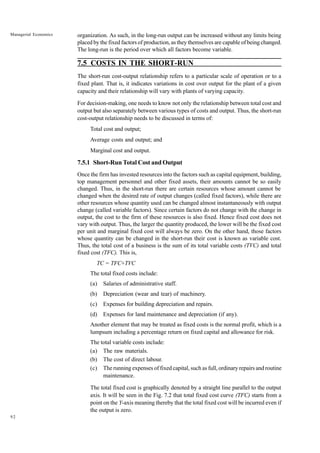 92
Managerial Economics organization. As such, in the long-run output can be increased without any limits being
placed by the fixed factors of production, as they themselves are capable of being changed.
The long-run is the period over which all factors become variable.
7.5 COSTS IN THE SHORT-RUN
The short-run cost-output relationship refers to a particular scale of operation or to a
fixed plant. That is, it indicates variations in cost over output for the plant of a given
capacity and their relationship will vary with plants of varying capacity.
For decision-making, one needs to know not only the relationship between total cost and
output but also separately between various types of costs and output. Thus, the short-run
cost-output relationship needs to be discussed in terms of:
Total cost and output;
Average costs and output; and
Marginal cost and output.
7.5.1 Short-Run Total Cost and Output
Once the firm has invested resources into the factors such as capital equipment, building,
top management personnel and other fixed assets, their amounts cannot be so easily
changed. Thus, in the short-run there are certain resources whose amount cannot be
changed when the desired rate of output changes (called fixed factors), while there are
other resources whose quantity used can be changed almost instantaneously with output
change (called variable factors). Since certain factors do not change with the change in
output, the cost to the firm of these resources is also fixed. Hence fixed cost does not
vary with output. Thus, the larger the quantity produced, the lower will be the fixed cost
per unit and marginal fixed cost will always be zero. On the other hand, those factors
whose quantity can be changed in the short-run their cost is known as variable cost.
Thus, the total cost of a business is the sum of its total variable costs (TVC) and total
fixed cost (TFC). This is,
TC = TFC+TVC
The total fixed costs include:
(a) Salaries of administrative staff.
(b) Depreciation (wear and tear) of machinery.
(c) Expenses for building depreciation and repairs.
(d) Expenses for land maintenance and depreciation (if any).
Another element that may be treated as fixed costs is the normal profit, which is a
lumpsum including a percentage return on fixed capital and allowance for risk.
The total variable costs include:
(a) The raw materials.
(b) The cost of direct labour.
(c) The running expenses of fixed capital, such as full, ordinary repairs and routine
maintenance.
The total fixed cost is graphically denoted by a straight line parallel to the output
axis. It will be seen in the Fig. 7.2 that total fixed cost curve (TFC) starts from a
point on the Y-axis meaning thereby that the total fixed cost will be incurred even if
the output is zero.
 