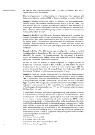 10
Managerial Economics 30, 2000. Of these, exports amounted to Rs 2,138 crores, which make RPL India’s
largest manufacturer and exporter.
The overall economies of scale are in favour of expansion. This expansion will
further consolidate the position of RPL in the sector and help in warding off rivals.5
Example 2: Leading multinational players like Samsung, LG, Sony and Panasonic
cornered a large part of Indian consumer durables market in the late 1990s. This
was possible because of global manufacturing facilities and investment in
technologies. To maintain their market share, they resorted to product differentiation.
These companies introduced technologically advanced models with specific product
features and product styling.6
Example 3: For P&G7
, the 1990s was a decade of ‘value-oriented’ consumer. The
company formulated policies in view of emergence of India as ‘value for money’
product market. This means that consumers are willing to pay premium price only
for quality goods. Customers are “becoming more price-sensitive and quality
conscious…more focussed on self satisfaction…”7
It can, therefore, be said that
consumer preferences and tastes have come to play a vital role in the survival of
companies.
Example 4: In late 1990s, HLL earned supernormal profits by selling low-priced
branded products in the rural areas. This was a result of market segmentation policy
adopted by the company. The company considers the rural market as a separate
market. It is now developing packages for the rural market with products, packaging,
and pricing tailor made for the rural consumers.8
To ward off rivals and to make it a better competitor the company resorted to
mergers and acquisitions. Merger of BBIL with HLL in 1996 made it the largest
conglomerate in the consumer goods market in India. Over the years HLL has
acquired Kissan and Dipys from UB group; Dollops from Cadburys in 1993; and
International Bestfoods in 2000, to achieve economies of scope.
Example 5: Apple, the company that began the PC revolution, had always managed
to maintain its market share and profitability by differentiating its products from the
IBM PC compatibles. However, the introduction of Microsoft’s Windows operating
system gave the IBM and IBM compatible PCs the look feel, and ease of use of the
Apple Macintosh. This change in the competitive environment forced Apple to lower
its prices to levels much closer to IBM compatibles. The result has been an erosion
of profit margins. For example, between 1991 and 1993, Apple’s net profit margins
fell from 5 to 1 per cent.
In all the above examples, decision making has primarily been economic in nature
as it involves an act of choice. The decision of Reliance Industries to build a plant
of international scale and to further expand capacity was made on the basis of the
law of returns to scale and economies of scale. Similarly, the MNCs in the
consumer durables market in India emphasised on global manufacturing facilities
coupled with product differentiation to capture and maintain a major portion of market
share. It should be noted that scale economies are sufficient for RPL as it operates
under homogenous oligopoly (refer Chapter 7). But consumer durables market falls
under differentiated oligopoly market structure, so it requires emphasis on
differentiation as well. Likewise, Apple had always managed to maintain market
share due to product differentiation.
5. The Economic Times, 12 Jan 2001.
6. The Economic Times, 24 July 2000.
7. The Economic Times, Brand Equity, 11-17 August, 1999.
8. The Economic Times, 30 August, 2000.
 