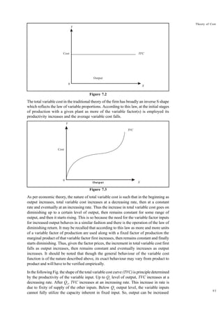 93
Theory of Cost
Output
Figure 7.2
The total variable cost in the traditional theory of the firm has broadly an inverse S shape
which reflects the law of variable proportions. According to this law, at the initial stages
of production with a given plant as more of the variable factor(s) is employed its
productivity increases and the average variable cost falls.
Output
Figure 7.3
As per economic theory, the nature of total variable cost is such that in the beginning as
output increases, total variable cost increases at a decreasing rate, then at a constant
rate and eventually at an increasing rate. Thus the increase in total variable cost goes on
diminishing up to a certain level of output, then remains constant for some range of
output, and then it starts rising. This is so because the need for the variable factor inputs
for increased output behaves in a similar fashion and there is the operation of the law of
diminishing return. It may be recalled that according to this law as more and more units
of a variable factor of production are used along with a fixed factor of production the
marginal product of that variable factor first increases, then remains constant and finally
starts diminishing. Thus, given the factor prices, the increment in total variable cost first
falls as output increases, then remains constant and eventually increases as output
increases. It should be noted that though the general behaviour of the variable cost
function is of the nature described above, its exact behaviour may vary from product to
product and will have to be verified empirically.
In the following Fig. the shape of the total variable cost curve (TVC) is principle determined
by the productivity of the variable input. Up to Q1
level of output, TVC increases at a
decreasing rate. After Q1
, TVC increases at an increasing rate. This increase in rate is
due to fixity of supply of the other inputs. Below Q1
output level, the variable inputs
cannot fully utilize the capacity inherent in fixed input. So, output can be increased
Y
Cost TFC
0
X
Y
Cost
TVC
0
X
 