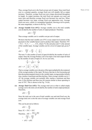 95
Theory of Cost
Thus, average fixed cost is the fixed cost per unit of output. Since total fixed
cost is a constant quantity, average fixed cost will steadily fall as output
increases. Therefore, average fixed cost curve slopes downward throughout
its length. As output increases, the total fixed cost spreads over more and
more units and therefore average fixed cost becomes less and less. When
output becomes very large, average fixed cost approaches zero. Average
fixed cost curve, which is a rectangular hyperbola, showing at all its points,
the same magnitude, is shown in the Fig. 7.4 (b).
(ii) Average Variable Cost (AVC): Average variable cost is the total variable
cost divided by the number of units of output produced. Therefore,
AVC =
Thus average variable cost is variable cost per unit of output.
We know that the total variable cost (TVC) at any output level consists of the
payments to the variable factors used to produce that output. Therefore TVC
= P1
V1
+ P2
V2
+ ...........Pn
Vn
where P is the unit price and V is the amount
of the variable input. Average variable cost for a level of output (Q), given P
is
AVC = = = P
The term V is the number of units of input divided by the number of units of
output. Since the Average Product (AP) of an input is the total output divided
by the number of units of input (V). So we can write,
= =
AVC = P = P
That is, average variable cost is the price of the input multiplied by the reciprocal
of the average product of the input. We know that due to first increasing and
then decreasing marginal returns to the variable input, average product initially
rises, reaches a maximum and then declines. Since average variable cost is 1/
AP, the average variable cost normally falls, reaches a minimum and then
rises. It first declines and then rises for reasons similar to those operating in
case of TVC. This is shown in the Fig. 7.4 (b).
(iii) Average Total Cost (ATC): The average total cost or what is called simply
average cost is the total cost divided by the number of units output produced.
Therefore,
ATC =
Since the total cost is the sum of total variable cost and total fixed cost, the
average total cost is also the sum of average variable cost and average fixed
cost.
This can be proved as follows:
ATC =
Since TC = TVC + TFC
Therefore, ATC =
= +
= AVC + AFC
TVC
Q
V
Q
1
Q/V
1
AP
V
Q
1
AP
V
Q
TVC
Q
PV
Q
TC
Q
TC
Q
TVC + TFC
Q
TVC
Q
TFC
Q
 