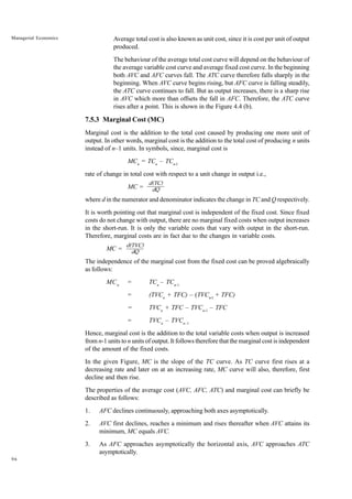 96
Managerial Economics Average total cost is also known as unit cost, since it is cost per unit of output
produced.
The behaviour of the average total cost curve will depend on the behaviour of
the average variable cost curve and average fixed cost curve. In the beginning
both AVC and AFC curves fall. The ATC curve therefore falls sharply in the
beginning. When AVC curve begins rising, but AFC curve is falling steadily,
the ATC curve continues to fall. But as output increases, there is a sharp rise
in AVC which more than offsets the fall in AFC. Therefore, the ATC curve
rises after a point. This is shown in the Figure 4.4 (b).
7.5.3 Marginal Cost (MC)
Marginal cost is the addition to the total cost caused by producing one more unit of
output. In other words, marginal cost is the addition to the total cost of producing n units
instead of n–1 units. In symbols, since, marginal cost is
MCn
= TCn
– TCn-l
rate of change in total cost with respect to a unit change in output i.e.,
MC =
where d in the numerator and denominator indicates the change in TC and Q respectively.
It is worth pointing out that marginal cost is independent of the fixed cost. Since fixed
costs do not change with output, there are no marginal fixed costs when output increases
in the short-run. It is only the variable costs that vary with output in the short-run.
Therefore, marginal costs are in fact due to the changes in variable costs.
MC =
The independence of the marginal cost from the fixed cost can be proved algebraically
as follows:
MCn
= TCn
– TCn-1
= (TVCn
+ TFC) – (TVCn-l
+ TFC)
= TVCn
+ TFC – TVCn-1
– TFC
= TVCn
– TVCn–1
Hence, marginal cost is the addition to the total variable costs when output is increased
from n-1 units to n units of output. It follows therefore that the marginal cost is independent
of the amount of the fixed costs.
In the given Figure, MC is the slope of the TC curve. As TC curve first rises at a
decreasing rate and later on at an increasing rate, MC curve will also, therefore, first
decline and then rise.
The properties of the average cost (AVC, AFC, ATC) and marginal cost can briefly be
described as follows:
1. AFC declines continuously, approaching both axes asymptotically.
2. AVC first declines, reaches a minimum and rises thereafter when AVC attains its
minimum, MC equals AVC.
3. As AFC approaches asymptotically the horizontal axis, AVC approaches ATC
asymptotically.
d(TVC)
dQ
d(TC)
dQ
 