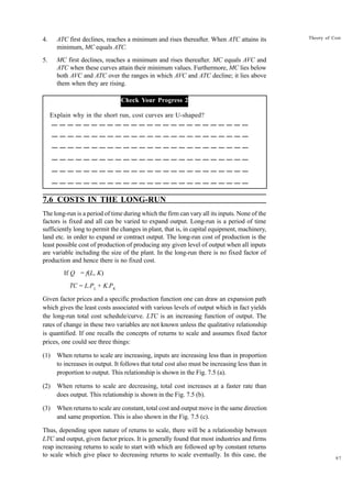 97
Theory of Cost
4. ATC first declines, reaches a minimum and rises thereafter. When ATC attains its
minimum, MC equals ATC.
5. MC first declines, reaches a minimum and rises thereafter. MC equals AVC and
ATC when these curves attain their minimum values. Furthermore, MC lies below
both AVC and ATC over the ranges in which AVC and ATC decline; it lies above
them when they are rising.
Check Your Progress 2
Explain why in the short run, cost curves are U-shaped?
7.6 COSTS IN THE LONG-RUN
The long-run is a period of time during which the firm can vary all its inputs. None of the
factors is fixed and all can be varied to expand output. Long-run is a period of time
sufficiently long to permit the changes in plant, that is, in capital equipment, machinery,
land etc. in order to expand or contract output. The long-run cost of production is the
least possible cost of production of producing any given level of output when all inputs
are variable including the size of the plant. In the long-run there is no fixed factor of
production and hence there is no fixed cost.
If Q = f(L, K)
TC = L.PL
+ K.PK
Given factor prices and a specific production function one can draw an expansion path
which gives the least costs associated with various levels of output which in fact yields
the long-run total cost schedule/curve. LTC is an increasing function of output. The
rates of change in these two variables are not known unless the qualitative relationship
is quantified. If one recalls the concepts of returns to scale and assumes fixed factor
prices, one could see three things:
(1) When returns to scale are increasing, inputs are increasing less than in proportion
to increases in output. It follows that total cost also must be increasing less than in
proportion to output. This relationship is shown in the Fig. 7.5 (a).
(2) When returns to scale are decreasing, total cost increases at a faster rate than
does output. This relationship is shown in the Fig. 7.5 (b).
(3) When returns to scale are constant, total cost and output move in the same direction
and same proportion. This is also shown in the Fig. 7.5 (c).
Thus, depending upon nature of returns to scale, there will be a relationship between
LTC and output, given factor prices. It is generally found that most industries and firms
reap increasing returns to scale to start with which are followed up by constant returns
to scale which give place to decreasing returns to scale eventually. In this case, the
 